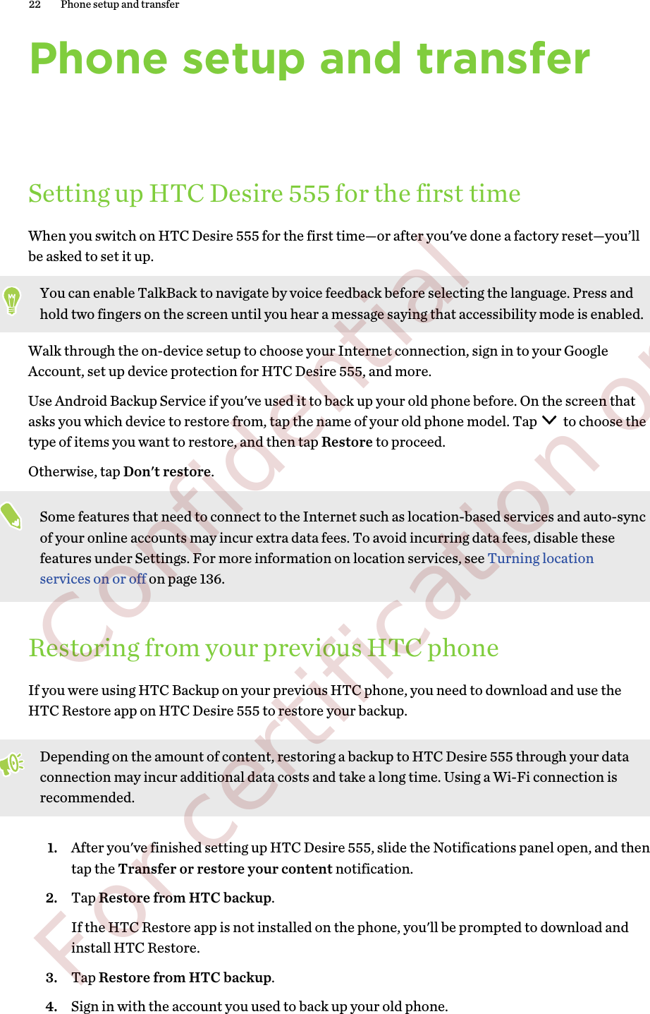 Phone setup and transferSetting up HTC Desire 555 for the first timeWhen you switch on HTC Desire 555 for the first time—or after you&apos;ve done a factory reset—you’llbe asked to set it up.You can enable TalkBack to navigate by voice feedback before selecting the language. Press andhold two fingers on the screen until you hear a message saying that accessibility mode is enabled.Walk through the on-device setup to choose your Internet connection, sign in to your GoogleAccount, set up device protection for HTC Desire 555, and more.Use Android Backup Service if you&apos;ve used it to back up your old phone before. On the screen thatasks you which device to restore from, tap the name of your old phone model. Tap   to choose thetype of items you want to restore, and then tap Restore to proceed. Otherwise, tap Don&apos;t restore.Some features that need to connect to the Internet such as location-based services and auto-syncof your online accounts may incur extra data fees. To avoid incurring data fees, disable thesefeatures under Settings. For more information on location services, see Turning locationservices on or off on page 136.Restoring from your previous HTC phoneIf you were using HTC Backup on your previous HTC phone, you need to download and use theHTC Restore app on HTC Desire 555 to restore your backup.Depending on the amount of content, restoring a backup to HTC Desire 555 through your dataconnection may incur additional data costs and take a long time. Using a Wi-Fi connection isrecommended.1. After you&apos;ve finished setting up HTC Desire 555, slide the Notifications panel open, and thentap the Transfer or restore your content notification.2. Tap Restore from HTC backup.If the HTC Restore app is not installed on the phone, you&apos;ll be prompted to download andinstall HTC Restore.3. Tap Restore from HTC backup.4. Sign in with the account you used to back up your old phone.22 Phone setup and transfer        Confidential  For certification only