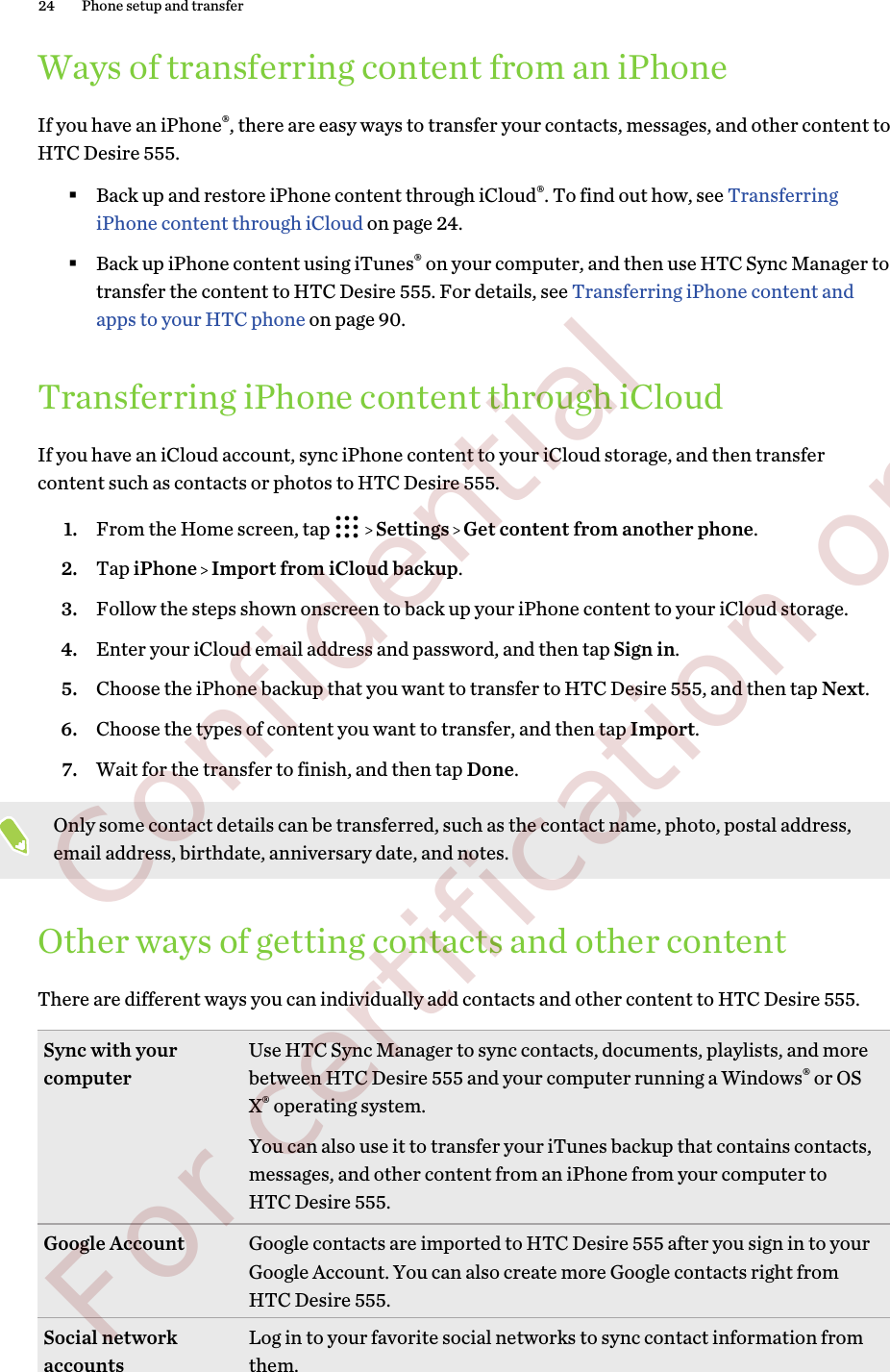 Ways of transferring content from an iPhoneIf you have an iPhone®, there are easy ways to transfer your contacts, messages, and other content toHTC Desire 555.§Back up and restore iPhone content through iCloud®. To find out how, see TransferringiPhone content through iCloud on page 24.§Back up iPhone content using iTunes® on your computer, and then use HTC Sync Manager totransfer the content to HTC Desire 555. For details, see Transferring iPhone content andapps to your HTC phone on page 90.Transferring iPhone content through iCloudIf you have an iCloud account, sync iPhone content to your iCloud storage, and then transfercontent such as contacts or photos to HTC Desire 555.1. From the Home screen, tap     Settings   Get content from another phone.2. Tap iPhone   Import from iCloud backup.3. Follow the steps shown onscreen to back up your iPhone content to your iCloud storage.4. Enter your iCloud email address and password, and then tap Sign in.5. Choose the iPhone backup that you want to transfer to HTC Desire 555, and then tap Next.6. Choose the types of content you want to transfer, and then tap Import.7. Wait for the transfer to finish, and then tap Done.Only some contact details can be transferred, such as the contact name, photo, postal address,email address, birthdate, anniversary date, and notes.Other ways of getting contacts and other contentThere are different ways you can individually add contacts and other content to HTC Desire 555.Sync with yourcomputer Use HTC Sync Manager to sync contacts, documents, playlists, and morebetween HTC Desire 555 and your computer running a Windows® or OSX® operating system.You can also use it to transfer your iTunes backup that contains contacts,messages, and other content from an iPhone from your computer toHTC Desire 555.Google Account Google contacts are imported to HTC Desire 555 after you sign in to yourGoogle Account. You can also create more Google contacts right fromHTC Desire 555.Social networkaccounts Log in to your favorite social networks to sync contact information fromthem.24 Phone setup and transfer        Confidential  For certification only