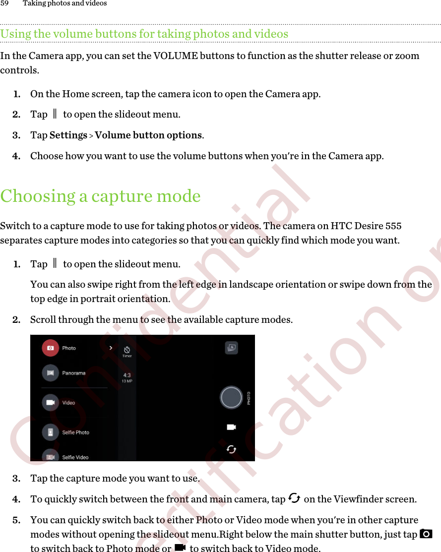 Using the volume buttons for taking photos and videosIn the Camera app, you can set the VOLUME buttons to function as the shutter release or zoomcontrols.1. On the Home screen, tap the camera icon to open the Camera app.2. Tap   to open the slideout menu.3. Tap Settings   Volume button options.4. Choose how you want to use the volume buttons when you&apos;re in the Camera app.Choosing a capture modeSwitch to a capture mode to use for taking photos or videos. The camera on HTC Desire 555separates capture modes into categories so that you can quickly find which mode you want.1. Tap   to open the slideout menu.You can also swipe right from the left edge in landscape orientation or swipe down from thetop edge in portrait orientation.2. Scroll through the menu to see the available capture modes.3. Tap the capture mode you want to use.4. To quickly switch between the front and main camera, tap   on the Viewfinder screen.5. You can quickly switch back to either Photo or Video mode when you&apos;re in other capturemodes without opening the slideout menu.Right below the main shutter button, just tap to switch back to Photo mode or   to switch back to Video mode.59 Taking photos and videos        Confidential  For certification only