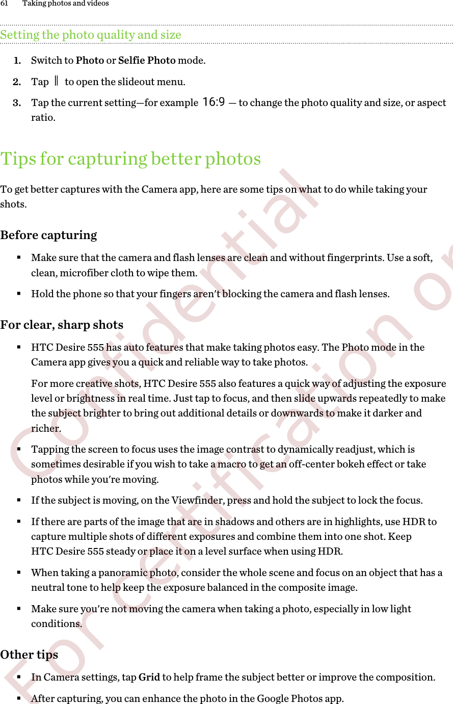 Setting the photo quality and size1. Switch to Photo or Selfie Photo mode.2. Tap   to open the slideout menu.3. Tap the current setting—for example  — to change the photo quality and size, or aspectratio.Tips for capturing better photosTo get better captures with the Camera app, here are some tips on what to do while taking yourshots.Before capturing§Make sure that the camera and flash lenses are clean and without fingerprints. Use a soft,clean, microfiber cloth to wipe them.§Hold the phone so that your fingers aren&apos;t blocking the camera and flash lenses.For clear, sharp shots§HTC Desire 555 has auto features that make taking photos easy. The Photo mode in theCamera app gives you a quick and reliable way to take photos.For more creative shots, HTC Desire 555 also features a quick way of adjusting the exposurelevel or brightness in real time. Just tap to focus, and then slide upwards repeatedly to makethe subject brighter to bring out additional details or downwards to make it darker andricher.§Tapping the screen to focus uses the image contrast to dynamically readjust, which issometimes desirable if you wish to take a macro to get an off-center bokeh effect or takephotos while you&apos;re moving.§If the subject is moving, on the Viewfinder, press and hold the subject to lock the focus.§If there are parts of the image that are in shadows and others are in highlights, use HDR tocapture multiple shots of different exposures and combine them into one shot. KeepHTC Desire 555 steady or place it on a level surface when using HDR.§When taking a panoramic photo, consider the whole scene and focus on an object that has aneutral tone to help keep the exposure balanced in the composite image.§Make sure you&apos;re not moving the camera when taking a photo, especially in low lightconditions.Other tips§In Camera settings, tap Grid to help frame the subject better or improve the composition.§After capturing, you can enhance the photo in the Google Photos app.61 Taking photos and videos        Confidential  For certification only