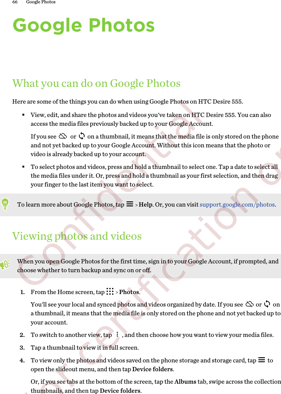 Google PhotosWhat you can do on Google PhotosHere are some of the things you can do when using Google Photos on HTC Desire 555.§View, edit, and share the photos and videos you&apos;ve taken on HTC Desire 555. You can alsoaccess the media files previously backed up to your Google Account.If you see   or   on a thumbnail, it means that the media file is only stored on the phoneand not yet backed up to your Google Account. Without this icon means that the photo orvideo is already backed up to your account.§To select photos and videos, press and hold a thumbnail to select one. Tap a date to select allthe media files under it. Or, press and hold a thumbnail as your first selection, and then dragyour finger to the last item you want to select.To learn more about Google Photos, tap     Help. Or, you can visit support.google.com/photos.Viewing photos and videosWhen you open Google Photos for the first time, sign in to your Google Account, if prompted, andchoose whether to turn backup and sync on or off.1. From the Home screen, tap     Photos. You&apos;ll see your local and synced photos and videos organized by date. If you see  or   ona thumbnail, it means that the media file is only stored on the phone and not yet backed up toyour account.2. To switch to another view, tap  , and then choose how you want to view your media files.3. Tap a thumbnail to view it in full screen.4. To view only the photos and videos saved on the phone storage and storage card, tap   toopen the slideout menu, and then tap Device folders.Or, if you see tabs at the bottom of the screen, tap the Albums tab, swipe across the collectionthumbnails, and then tap Device folders.66 Google Photos        Confidential  For certification only
