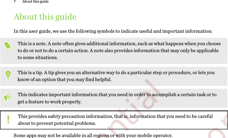 About this guideIn this user guide, we use the following symbols to indicate useful and important information:This is a note. A note often gives additional information, such as what happens when you chooseto do or not to do a certain action. A note also provides information that may only be applicableto some situations.This is a tip. A tip gives you an alternative way to do a particular step or procedure, or lets youknow of an option that you may find helpful.This indicates important information that you need in order to accomplish a certain task or toget a feature to work properly.This provides safety precaution information, that is, information that you need to be carefulabout to prevent potential problems.Some apps may not be available in all regions or with your mobile operator.7 About this guide        Confidential  For certification only