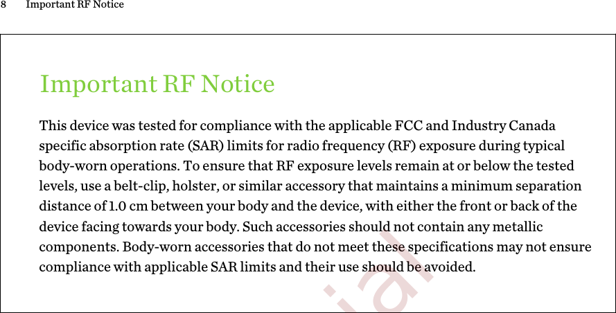 Important RF NoticeThis device was tested for compliance with the applicable FCC and Industry Canadaspecific absorption rate (SAR) limits for radio frequency (RF) exposure during typicalbody-worn operations. To ensure that RF exposure levels remain at or below the testedlevels, use a belt-clip, holster, or similar accessory that maintains a minimum separationdistance of 1.0 cm between your body and the device, with either the front or back of thedevice facing towards your body. Such accessories should not contain any metalliccomponents. Body-worn accessories that do not meet these specifications may not ensurecompliance with applicable SAR limits and their use should be avoided.8 Important RF Notice        Confidential  For certification only