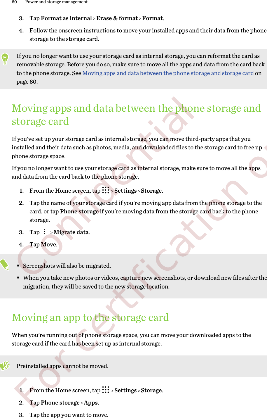 3. Tap Format as internal   Erase &amp; format   Format.4. Follow the onscreen instructions to move your installed apps and their data from the phonestorage to the storage card.If you no longer want to use your storage card as internal storage, you can reformat the card asremovable storage. Before you do so, make sure to move all the apps and data from the card backto the phone storage. See Moving apps and data between the phone storage and storage card onpage 80.Moving apps and data between the phone storage andstorage cardIf you&apos;ve set up your storage card as internal storage, you can move third-party apps that youinstalled and their data such as photos, media, and downloaded files to the storage card to free upphone storage space.If you no longer want to use your storage card as internal storage, make sure to move all the appsand data from the card back to the phone storage.1. From the Home screen, tap     Settings   Storage.2. Tap the name of your storage card if you&apos;re moving app data from the phone storage to thecard, or tap Phone storage if you&apos;re moving data from the storage card back to the phonestorage.3. Tap     Migrate data.4. Tap Move.§Screenshots will also be migrated.§When you take new photos or videos, capture new screenshots, or download new files after themigration, they will be saved to the new storage location.Moving an app to the storage cardWhen you&apos;re running out of phone storage space, you can move your downloaded apps to thestorage card if the card has been set up as internal storage.Preinstalled apps cannot be moved.1. From the Home screen, tap     Settings   Storage.2. Tap Phone storage   Apps.3. Tap the app you want to move.80 Power and storage management        Confidential  For certification only