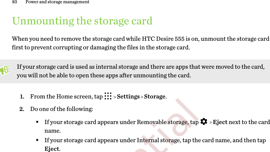 Unmounting the storage cardWhen you need to remove the storage card while HTC Desire 555 is on, unmount the storage cardfirst to prevent corrupting or damaging the files in the storage card.If your storage card is used as internal storage and there are apps that were moved to the card,you will not be able to open these apps after unmounting the card.1. From the Home screen, tap     Settings   Storage.2. Do one of the following:§If your storage card appears under Removable storage, tap     Eject next to the cardname.§If your storage card appears under Internal storage, tap the card name, and then tapEject.83 Power and storage management        Confidential  For certification only