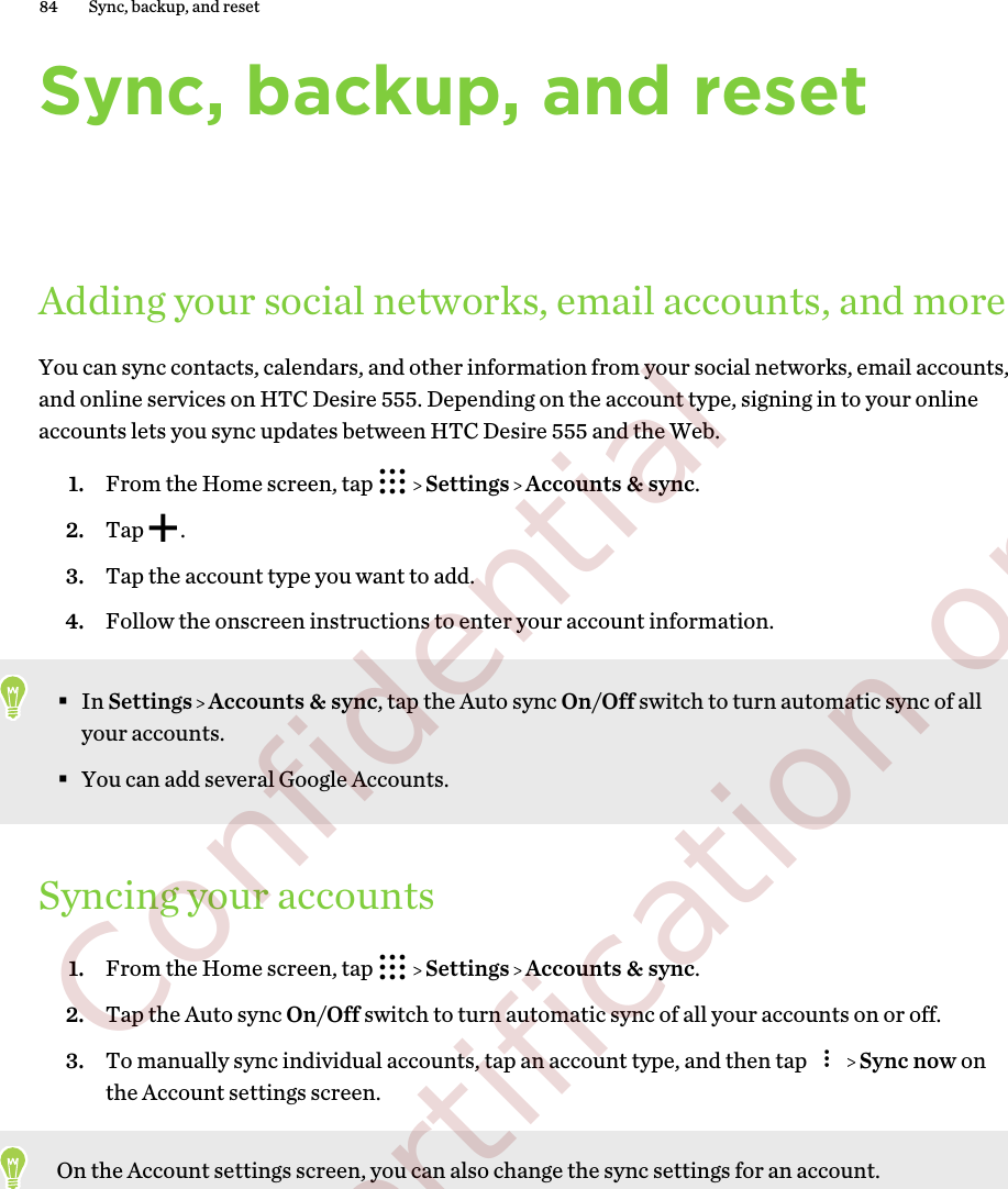 Sync, backup, and resetAdding your social networks, email accounts, and moreYou can sync contacts, calendars, and other information from your social networks, email accounts,and online services on HTC Desire 555. Depending on the account type, signing in to your onlineaccounts lets you sync updates between HTC Desire 555 and the Web.1. From the Home screen, tap     Settings   Accounts &amp; sync.2. Tap  .3. Tap the account type you want to add.4. Follow the onscreen instructions to enter your account information.§In Settings   Accounts &amp; sync, tap the Auto sync On/Off switch to turn automatic sync of allyour accounts.§You can add several Google Accounts.Syncing your accounts1. From the Home screen, tap     Settings   Accounts &amp; sync.2. Tap the Auto sync On/Off switch to turn automatic sync of all your accounts on or off.3. To manually sync individual accounts, tap an account type, and then tap     Sync now onthe Account settings screen.On the Account settings screen, you can also change the sync settings for an account.84 Sync, backup, and reset        Confidential  For certification only