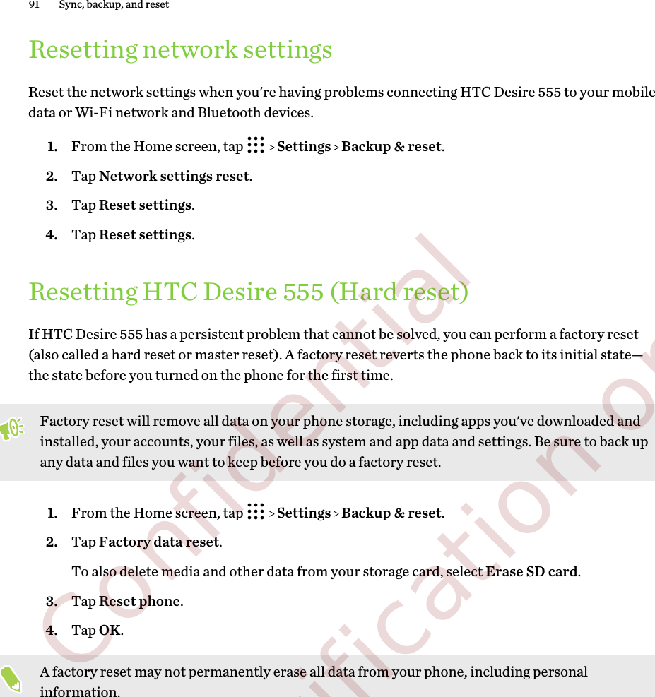 Resetting network settingsReset the network settings when you&apos;re having problems connecting HTC Desire 555 to your mobiledata or Wi-Fi network and Bluetooth devices.1. From the Home screen, tap     Settings   Backup &amp; reset.2. Tap Network settings reset.3. Tap Reset settings.4. Tap Reset settings.Resetting HTC Desire 555 (Hard reset)If HTC Desire 555 has a persistent problem that cannot be solved, you can perform a factory reset(also called a hard reset or master reset). A factory reset reverts the phone back to its initial state—the state before you turned on the phone for the first time.Factory reset will remove all data on your phone storage, including apps you&apos;ve downloaded andinstalled, your accounts, your files, as well as system and app data and settings. Be sure to back upany data and files you want to keep before you do a factory reset.1. From the Home screen, tap     Settings   Backup &amp; reset.2. Tap Factory data reset. To also delete media and other data from your storage card, select Erase SD card.3. Tap Reset phone.4. Tap OK.A factory reset may not permanently erase all data from your phone, including personalinformation.91 Sync, backup, and reset        Confidential  For certification only