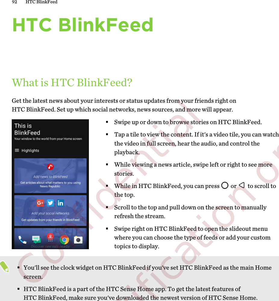 HTC BlinkFeedWhat is HTC BlinkFeed?Get the latest news about your interests or status updates from your friends right onHTC BlinkFeed. Set up which social networks, news sources, and more will appear.§Swipe up or down to browse stories on HTC BlinkFeed.§Tap a tile to view the content. If it&apos;s a video tile, you can watchthe video in full screen, hear the audio, and control theplayback.§While viewing a news article, swipe left or right to see morestories.§While in HTC BlinkFeed, you can press   or   to scroll tothe top.§Scroll to the top and pull down on the screen to manuallyrefresh the stream.§Swipe right on HTC BlinkFeed to open the slideout menuwhere you can choose the type of feeds or add your customtopics to display.§You&apos;ll see the clock widget on HTC BlinkFeed if you&apos;ve set HTC BlinkFeed as the main Homescreen.§HTC BlinkFeed is a part of the HTC Sense Home app. To get the latest features ofHTC BlinkFeed, make sure you&apos;ve downloaded the newest version of HTC Sense Home.92 HTC BlinkFeed        Confidential  For certification only