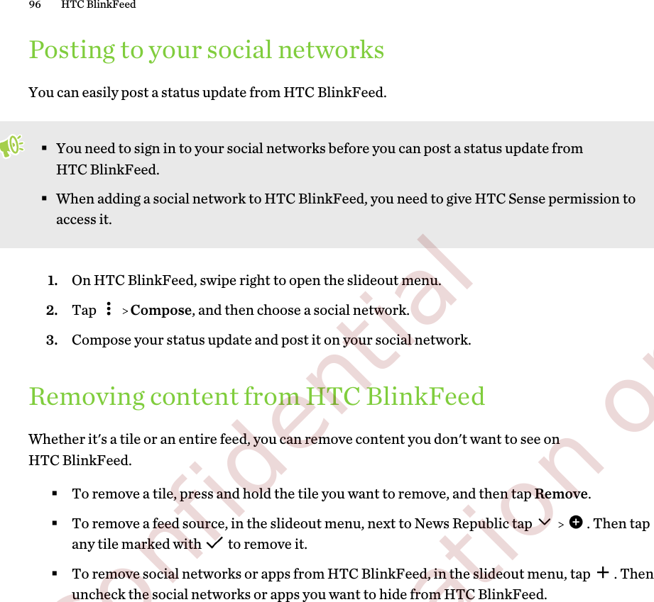 Posting to your social networksYou can easily post a status update from HTC BlinkFeed.§You need to sign in to your social networks before you can post a status update fromHTC BlinkFeed.§When adding a social network to HTC BlinkFeed, you need to give HTC Sense permission toaccess it.1. On HTC BlinkFeed, swipe right to open the slideout menu.2. Tap     Compose, and then choose a social network.3. Compose your status update and post it on your social network.Removing content from HTC BlinkFeedWhether it&apos;s a tile or an entire feed, you can remove content you don&apos;t want to see onHTC BlinkFeed.§To remove a tile, press and hold the tile you want to remove, and then tap Remove.§To remove a feed source, in the slideout menu, next to News Republic tap      . Then tapany tile marked with   to remove it.§To remove social networks or apps from HTC BlinkFeed, in the slideout menu, tap  . Thenuncheck the social networks or apps you want to hide from HTC BlinkFeed.96 HTC BlinkFeed        Confidential  For certification only