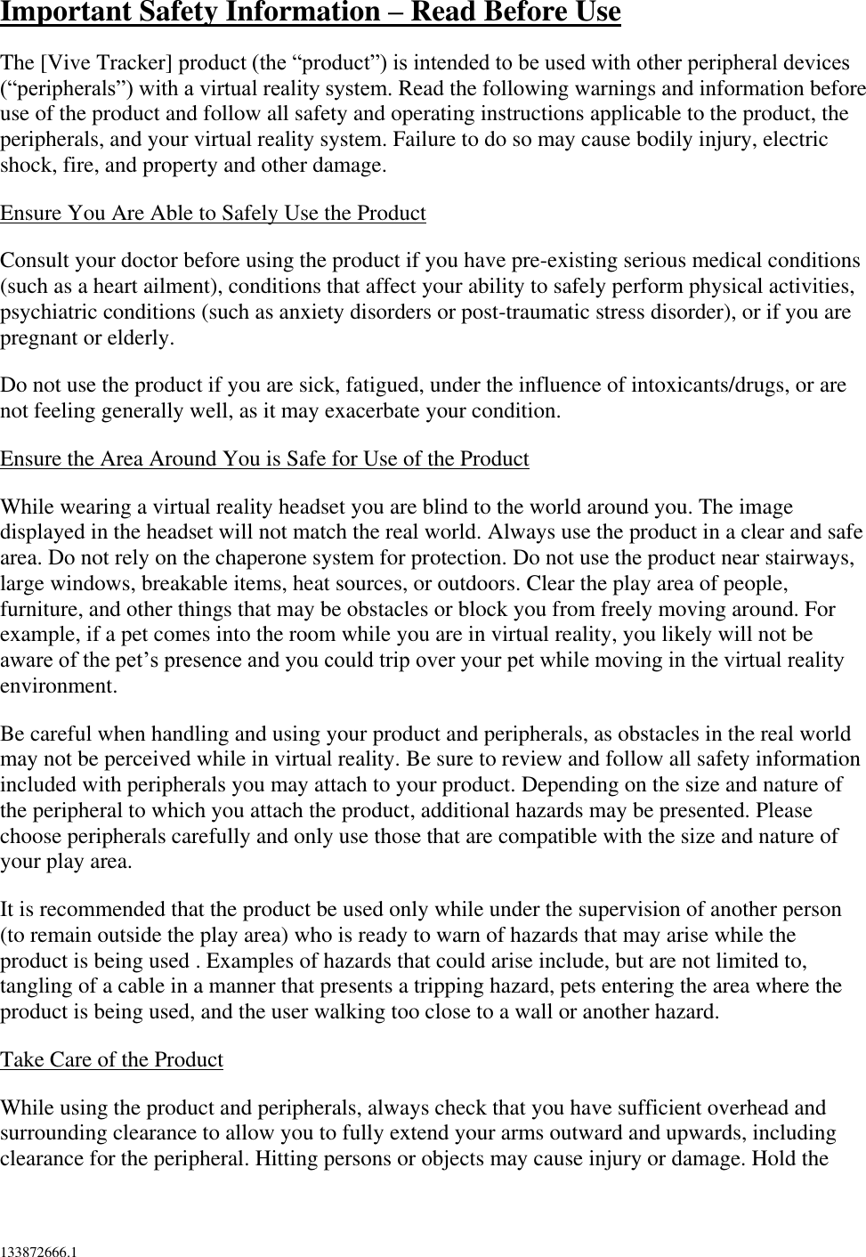  133872666.1  Important Safety Information – Read Before Use  The [Vive Tracker] product (the “product”) is intended to be used with other peripheral devices (“peripherals”) with a virtual reality system. Read the following warnings and information before use of the product and follow all safety and operating instructions applicable to the product, the peripherals, and your virtual reality system. Failure to do so may cause bodily injury, electric shock, fire, and property and other damage. Ensure You Are Able to Safely Use the Product Consult your doctor before using the product if you have pre-existing serious medical conditions (such as a heart ailment), conditions that affect your ability to safely perform physical activities, psychiatric conditions (such as anxiety disorders or post-traumatic stress disorder), or if you are pregnant or elderly. Do not use the product if you are sick, fatigued, under the influence of intoxicants/drugs, or are not feeling generally well, as it may exacerbate your condition. Ensure the Area Around You is Safe for Use of the Product While wearing a virtual reality headset you are blind to the world around you. The image displayed in the headset will not match the real world. Always use the product in a clear and safe area. Do not rely on the chaperone system for protection. Do not use the product near stairways, large windows, breakable items, heat sources, or outdoors. Clear the play area of people, furniture, and other things that may be obstacles or block you from freely moving around. For example, if a pet comes into the room while you are in virtual reality, you likely will not be aware of the pet’s presence and you could trip over your pet while moving in the virtual reality environment.  Be careful when handling and using your product and peripherals, as obstacles in the real world may not be perceived while in virtual reality. Be sure to review and follow all safety information included with peripherals you may attach to your product. Depending on the size and nature of the peripheral to which you attach the product, additional hazards may be presented. Please choose peripherals carefully and only use those that are compatible with the size and nature of your play area. It is recommended that the product be used only while under the supervision of another person (to remain outside the play area) who is ready to warn of hazards that may arise while the product is being used . Examples of hazards that could arise include, but are not limited to, tangling of a cable in a manner that presents a tripping hazard, pets entering the area where the product is being used, and the user walking too close to a wall or another hazard. Take Care of the Product  While using the product and peripherals, always check that you have sufficient overhead and surrounding clearance to allow you to fully extend your arms outward and upwards, including clearance for the peripheral. Hitting persons or objects may cause injury or damage. Hold the 