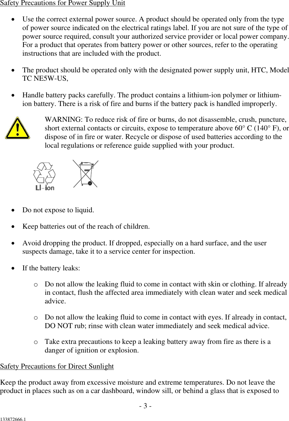 - 3 -  133872666.1  Safety Precautions for Power Supply Unit  Use the correct external power source. A product should be operated only from the type of power source indicated on the electrical ratings label. If you are not sure of the type of power source required, consult your authorized service provider or local power company. For a product that operates from battery power or other sources, refer to the operating instructions that are included with the product.  The product should be operated only with the designated power supply unit, HTC, Model TC NE5W-US,  Handle battery packs carefully. The product contains a lithium-ion polymer or lithium-ion battery. There is a risk of fire and burns if the battery pack is handled improperly. WARNING: To reduce risk of fire or burns, do not disassemble, crush, puncture, short external contacts or circuits, expose to temperature above 60° C (140° F), or dispose of in fire or water. Recycle or dispose of used batteries according to the local regulations or reference guide supplied with your product.     Do not expose to liquid.  Keep batteries out of the reach of children.  Avoid dropping the product. If dropped, especially on a hard surface, and the user suspects damage, take it to a service center for inspection.  If the battery leaks: o Do not allow the leaking fluid to come in contact with skin or clothing. If already in contact, flush the affected area immediately with clean water and seek medical advice. o Do not allow the leaking fluid to come in contact with eyes. If already in contact, DO NOT rub; rinse with clean water immediately and seek medical advice. o Take extra precautions to keep a leaking battery away from fire as there is a danger of ignition or explosion. Safety Precautions for Direct Sunlight Keep the product away from excessive moisture and extreme temperatures. Do not leave the product in places such as on a car dashboard, window sill, or behind a glass that is exposed to 