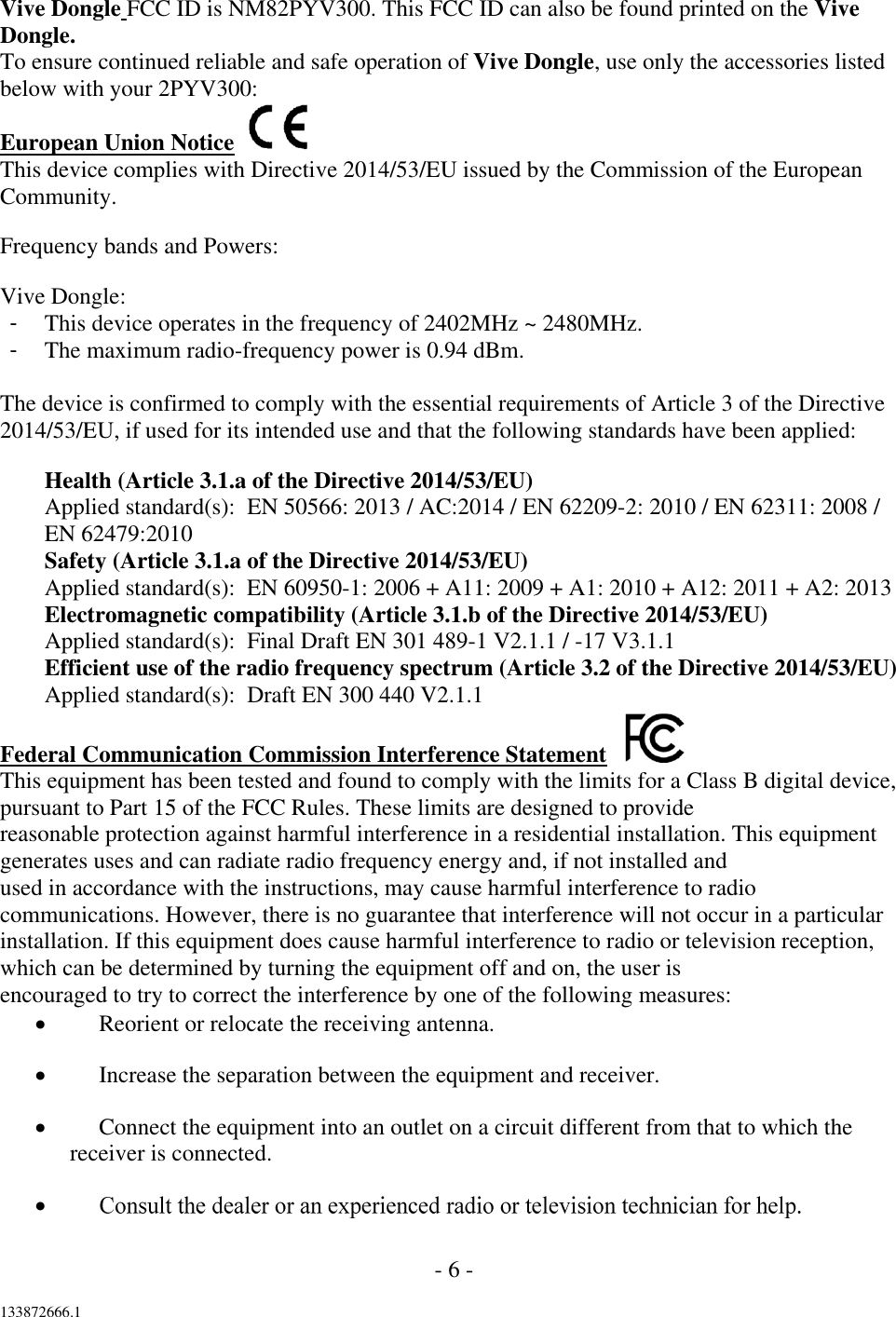 - 6 -  133872666.1  Vive Dongle FCC ID is NM82PYV300. This FCC ID can also be found printed on the Vive Dongle. To ensure continued reliable and safe operation of Vive Dongle, use only the accessories listed below with your 2PYV300: European Union Notice   This device complies with Directive 2014/53/EU issued by the Commission of the European Community. Frequency bands and Powers: Vive Dongle: -  This device operates in the frequency of 2402MHz ~ 2480MHz. -  The maximum radio-frequency power is 0.94 dBm.  The device is confirmed to comply with the essential requirements of Article 3 of the Directive 2014/53/EU, if used for its intended use and that the following standards have been applied: Health (Article 3.1.a of the Directive 2014/53/EU) Applied standard(s):  EN 50566: 2013 / AC:2014 / EN 62209-2: 2010 / EN 62311: 2008 / EN 62479:2010 Safety (Article 3.1.a of the Directive 2014/53/EU) Applied standard(s):  EN 60950-1: 2006 + A11: 2009 + A1: 2010 + A12: 2011 + A2: 2013 Electromagnetic compatibility (Article 3.1.b of the Directive 2014/53/EU) Applied standard(s):  Final Draft EN 301 489-1 V2.1.1 / -17 V3.1.1 Efficient use of the radio frequency spectrum (Article 3.2 of the Directive 2014/53/EU) Applied standard(s):  Draft EN 300 440 V2.1.1 Federal Communication Commission Interference Statement    This equipment has been tested and found to comply with the limits for a Class B digital device, pursuant to Part 15 of the FCC Rules. These limits are designed to provide reasonable protection against harmful interference in a residential installation. This equipment generates uses and can radiate radio frequency energy and, if not installed and used in accordance with the instructions, may cause harmful interference to radio communications. However, there is no guarantee that interference will not occur in a particular installation. If this equipment does cause harmful interference to radio or television reception, which can be determined by turning the equipment off and on, the user is encouraged to try to correct the interference by one of the following measures:  Reorient or relocate the receiving antenna.  Increase the separation between the equipment and receiver.  Connect the equipment into an outlet on a circuit different from that to which the receiver is connected.   
