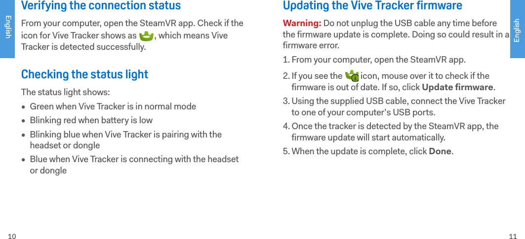 EnglishEnglish10 11Verifying the connection statusFrom your computer, open the SteamVR app. Check if the icon for Vive Tracker shows as  , which means Vive Tracker is detected successfully. Checking the status lightThe status light shows:•  Green when Vive Tracker is in normal mode•  Blinking red when battery is low•  Blinking blue when Vive Tracker is pairing with the headset or dongle•  Blue when Vive Tracker is connecting with the headset or dongleUpdating the Vive Tracker firmwareWarning: Do not unplug the USB cable any time before the firmware update is complete. Doing so could result in a firmware error.1. From your computer, open the SteamVR app.2. If you see the   icon, mouse over it to check if the firmware is out of date. If so, click Update firmware.3. Using the supplied USB cable, connect the Vive Tracker to one of your computer’s USB ports.4. Once the tracker is detected by the SteamVR app, the firmware update will start automatically. 5. When the update is complete, click Done. 