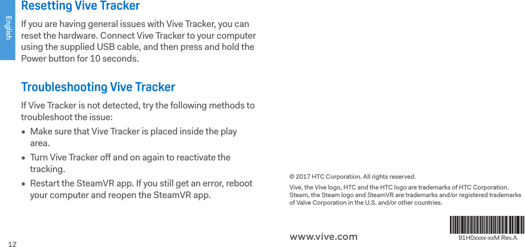English12Resetting Vive TrackerIf you are having general issues with Vive Tracker, you can reset the hardware. Connect Vive Tracker to your computer using the supplied USB cable, and then press and hold the Power button for 10 seconds.Troubleshooting Vive TrackerIf Vive Tracker is not detected, try the following methods to troubleshoot the issue:•  Make sure that Vive Tracker is placed inside the play area.•  Turn Vive Tracker off and on again to reactivate the tracking.•  Restart the SteamVR app. If you still get an error, reboot your computer and reopen the SteamVR app.© 2017 HTC Corporation. All rights reserved. Vive, the Vive logo, HTC and the HTC logo are trademarks of HTC Corporation. Steam, the Steam logo and SteamVR are trademarks and/or registered trademarks of Valve Corporation in the U.S. and/or other countries.91H0xxxx-xxM Rev.Awww.vive.com