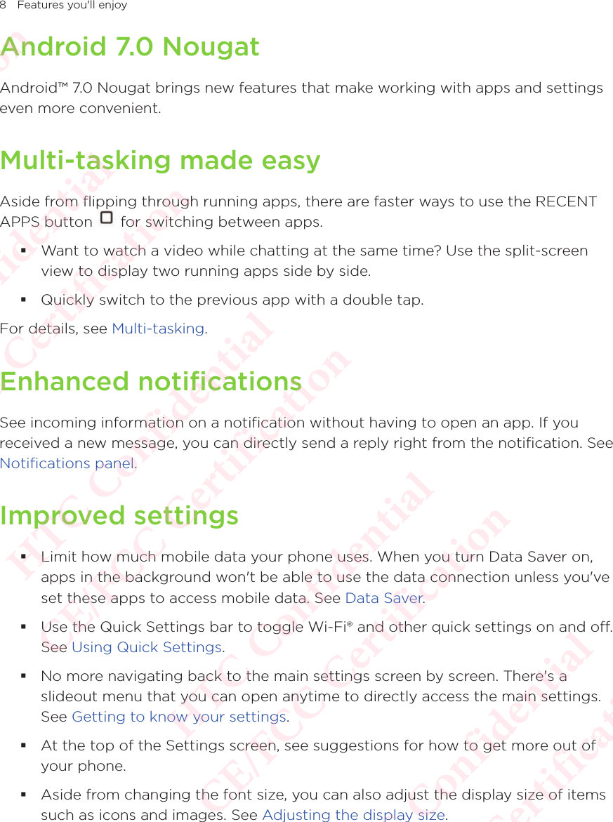 8 Features you&apos;ll enjoyAndroid 7.0 NougatAndroid™ 7.0 Nougat brings new features that make working with apps and settings even more convenient.Multi-tasking made easyAside from flipping through running apps, there are faster ways to use the RECENT APPS button Aside from flipping through running apps, there are faster ways to use the RECENT  for switching between apps. Want to watch a video while chatting at the same time? Use the split-screen view to display two running apps side by side.  Quickly switch to the previous app with a double tap.For details, see Multi-tasking. Enhanced notificationsSee incoming information on a notification without having to open an app. If you received a new message, you can directly send a reply right from the notification. See Notifications panel.Improved settings Limit how much mobile data your phone uses. When you turn Data Saver on, apps in the background won&apos;t be able to use the data connection unless you&apos;ve set these apps to access mobile data. See Data Saver. Use the Quick Settings bar to toggle Wi-Fi® and other quick settings on and off. See Using Quick Settings.  No more navigating back to the main settings screen by screen. There&apos;s a slideout menu that you can open anytime to directly access the main settings. See Getting to know your settings.  At the top of the Settings screen, see suggestions for how to get more out of your phone.  Aside from changing the font size, you can also adjust the display size of items such as icons and images. See Adjusting the display size. HTC Confidential  CE/FCC Certification  HTC Confidential  CE/FCC Certification  HTC Confidential  CE/FCC Certification  HTC Confidential  CE/FCC Certification  HTC Confidential  CE/FCC Certification  HTC Confidential  CE/FCC Certification 