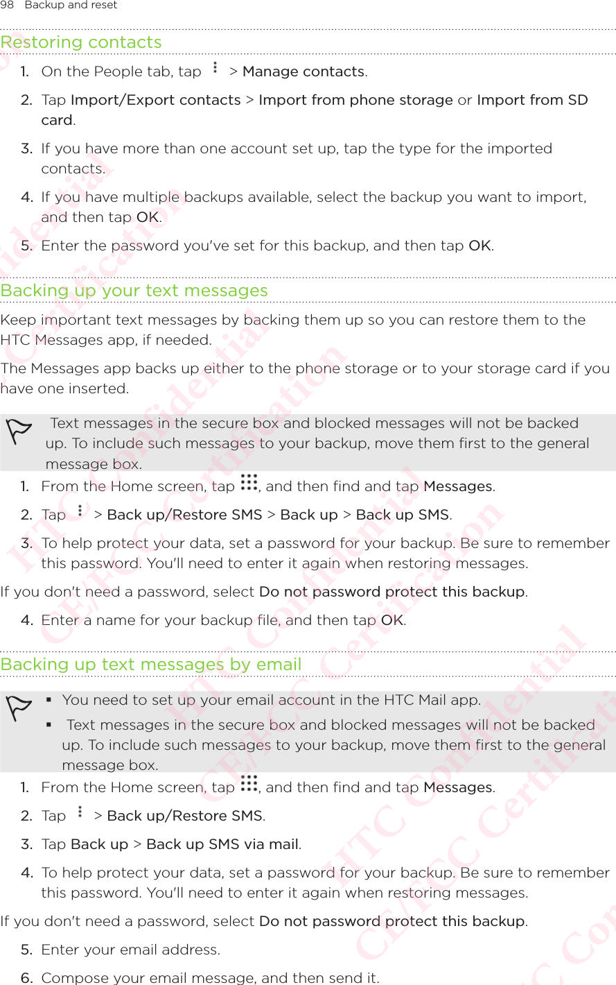 98 Backup and resetRestoring contacts1.  On the People tab, tap   &gt; Manage contacts. 2.  Tap Import/Export contacts &gt; Import from phone storage or Import from SD card. 3.  If you have more than one account set up, tap the type for the imported contacts. 4.  If you have multiple backups available, select the backup you want to import, and then tap OK. 5.  Enter the password you&apos;ve set for this backup, and then tap OK. Backing up your text messagesKeep important text messages by backing them up so you can restore them to the HTC Messages app, if needed. The Messages app backs up either to the phone storage or to your storage card if you have one inserted.  Text messages in the secure box and blocked messages will not be backed up. To include such messages to your backup, move them first to the general message box. 1.  From the Home screen, tap  , and then find and tap Messages. 2.  Tap   &gt; Back up/Restore SMS &gt; Back up &gt; Back up SMS. 3.  To help protect your data, set a password for your backup. Be sure to remember this password. You&apos;ll need to enter it again when restoring messages. If you don&apos;t need a password, select Do not password protect this backup. 4.  Enter a name for your backup file, and then tap OK. Backing up text messages by email You need to set up your email account in the HTC Mail app.   Text messages in the secure box and blocked messages will not be backed up. To include such messages to your backup, move them first to the general message box. 1.  From the Home screen, tap  , and then find and tap Messages. 2.  Tap   &gt; Back up/Restore SMS. 3.  Tap Back up &gt; Back up SMS via mail. 4.  To help protect your data, set a password for your backup. Be sure to remember this password. You&apos;ll need to enter it again when restoring messages. If you don&apos;t need a password, select Do not password protect this backup. 5.  Enter your email address. 6.  Compose your email message, and then send it. HTC Confidential  CE/FCC Certification  HTC Confidential  CE/FCC Certification  HTC Confidential  CE/FCC Certification  HTC Confidential  CE/FCC Certification  HTC Confidential  CE/FCC Certification  HTC Confidential  CE/FCC Certification 