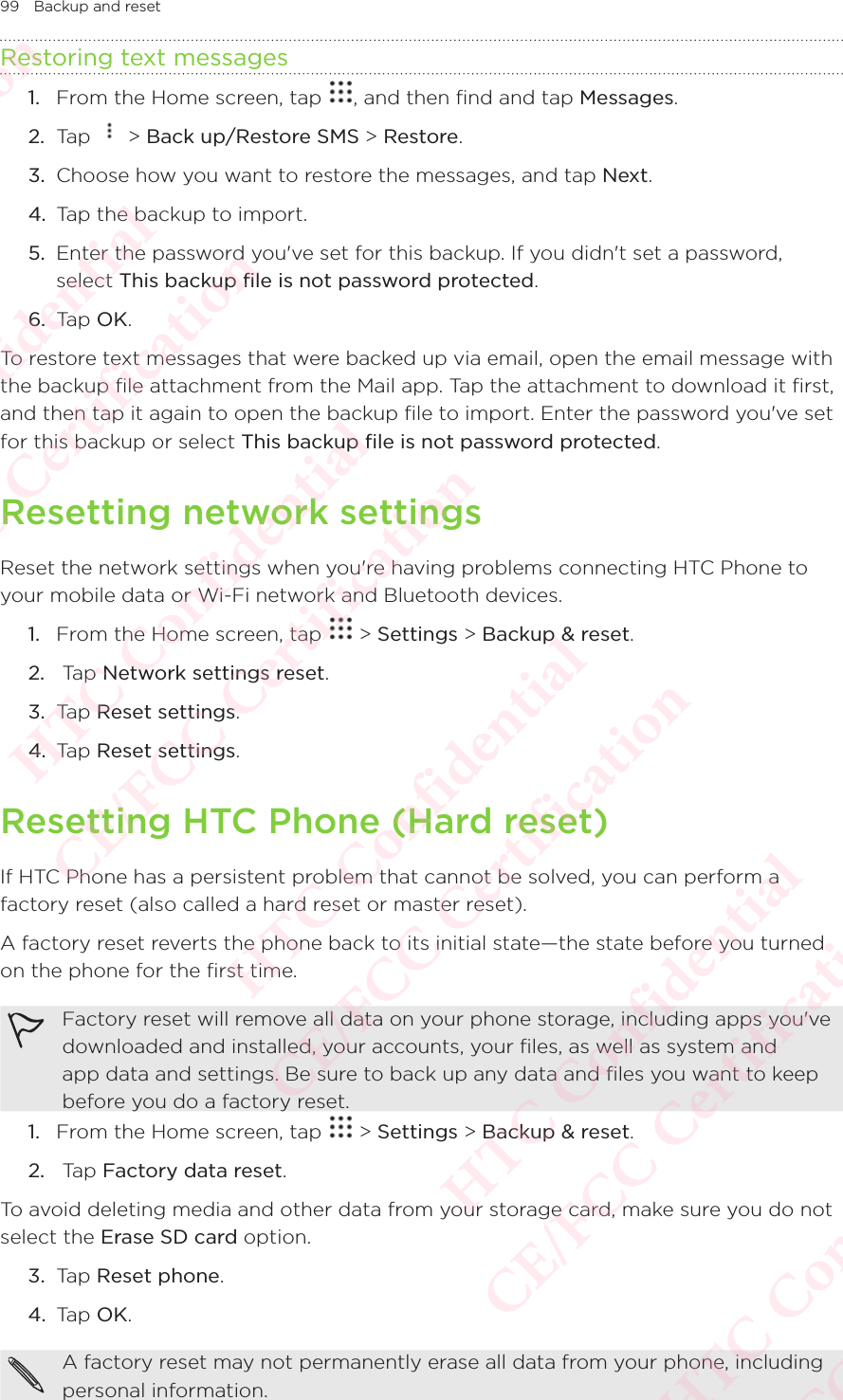 99 Backup and resetRestoring text messages1.  From the Home screen, tap  , and then find and tap Messages. 2.  Tap   &gt; Back up/Restore SMS &gt; Restore. 3.  Choose how you want to restore the messages, and tap Next. 4.  Tap the backup to import. 5.  Enter the password you&apos;ve set for this backup. If you didn&apos;t set a password, select This backup file is not password protected. 6.  Tap OK. To restore text messages that were backed up via email, open the email message with the backup file attachment from the Mail app. Tap the attachment to download it first, and then tap it again to open the backup file to import. Enter the password you&apos;ve set for this backup or select This backup file is not password protected. Resetting network settingsReset the network settings when you&apos;re having problems connecting HTC Phone to your mobile data or Wi-Fi network and Bluetooth devices.1.  From the Home screen, tap   &gt; Settings &gt; Backup &amp; reset. 2.   Tap Network settings reset. 3.  Tap Reset settings. 4.  Tap Reset settings. Resetting HTC Phone (Hard reset)If HTC Phone has a persistent problem that cannot be solved, you can perform a factory reset (also called a hard reset or master reset). A factory reset reverts the phone back to its initial state—the state before you turned on the phone for the first time. Factory reset will remove all data on your phone storage, including apps you&apos;ve downloaded and installed, your accounts, your files, as well as system and app data and settings. Be sure to back up any data and files you want to keep before you do a factory reset.1.  From the Home screen, tap   &gt; Settings &gt; Backup &amp; reset. 2.   Tap Factory data reset. To avoid deleting media and other data from your storage card, make sure you do not select the Erase SD card option. 3.  Tap Reset phone.4.  Tap OK. A factory reset may not permanently erase all data from your phone, including personal information. HTC Confidential  CE/FCC Certification  HTC Confidential  CE/FCC Certification  HTC Confidential  CE/FCC Certification  HTC Confidential  CE/FCC Certification  HTC Confidential  CE/FCC Certification  HTC Confidential  CE/FCC Certification 