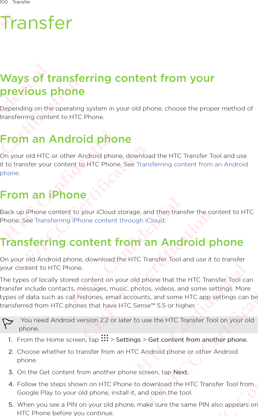 100 TransferTransferWays of transferring content from your previous phoneDepending on the operating system in your old phone, choose the proper method of transferring content to HTC Phone. From an Android phoneOn your old HTC or other Android phone, download the HTC Transfer Tool and use it to transfer your content to HTC Phone. See Transferring content from an Android phone.From an iPhoneBack up iPhone content to your iCloud storage, and then transfer the content to HTC Phone. See Transferring iPhone content through iCloud. Transferring content from an Android phoneOn your old Android phone, download the HTC Transfer Tool and use it to transfer your content to HTC Phone. The types of locally stored content on your old phone that the HTC Transfer Tool can transfer include contacts, messages, music, photos, videos, and some settings. More types of data such as call histories, email accounts, and some HTC app settings can be transferred from HTC phones that have HTC Sense™ 5.5 or higher.  You need Android version 2.2 or later to use the HTC Transfer Tool on your old phone. 1.  From the Home screen, tap   &gt; Settings &gt; Get content from another phone. 2.  Choose whether to transfer from an HTC Android phone or other Android phone. 3.  On the Get content from another phone screen, tap Next. 4.  Follow the steps shown on HTC Phone to download the HTC Transfer Tool from Google Play to your old phone, install it, and open the tool. 5.  When you see a PIN on your old phone, make sure the same PIN also appears on HTC Phone before you continue. HTC Confidential  CE/FCC Certification  HTC Confidential  CE/FCC Certification  HTC Confidential  CE/FCC Certification  HTC Confidential  CE/FCC Certification  HTC Confidential  CE/FCC Certification  HTC Confidential  CE/FCC Certification 