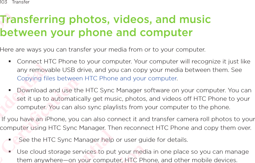 103 TransferTransferring photos, videos, and music between your phone and computerHere are ways you can transfer your media from or to your computer.  Connect HTC Phone to your computer. Your computer will recognize it just like any removable USB drive, and you can copy your media between them. See Copying files between HTC Phone and your computer. Download and use the HTC Sync Manager software on your computer. You can set it up to automatically get music, photos, and videos off HTC Phone to your computer. You can also sync playlists from your computer to the phone.  If you have an iPhone, you can also connect it and transfer camera roll photos to your computer using HTC Sync Manager. Then reconnect HTC Phone and copy them over.   See the HTC Sync Manager help or user guide for details. Use cloud storage services to put your media in one place so you can manage them anywhere—on your computer, HTC Phone, and other mobile devices. HTC Confidential  CE/FCC Certification  HTC Confidential  CE/FCC Certification  HTC Confidential  CE/FCC Certification  HTC Confidential  CE/FCC Certification  HTC Confidential  CE/FCC Certification  HTC Confidential  CE/FCC Certification 