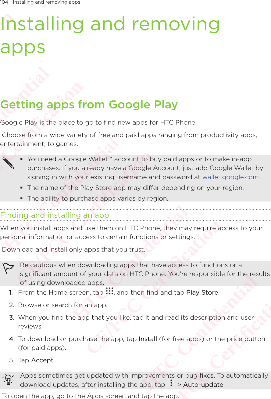 104 Installing and removing appsInstalling and removing appsGetting apps from Google PlayGoogle Play is the place to go to find new apps for HTC Phone.  Choose from a wide variety of free and paid apps ranging from productivity apps, entertainment, to games.  You need a Google Wallet™ account to buy paid apps or to make in-app purchases. If you already have a Google Account, just add Google Wallet by signing in with your existing username and password at wallet.google.com.  The name of the Play Store app may differ depending on your region.  The ability to purchase apps varies by region. Finding and installing an appWhen you install apps and use them on HTC Phone, they may require access to your personal information or access to certain functions or settings.  Download and install only apps that you trust. Be cautious when downloading apps that have access to functions or a significant amount of your data on HTC Phone. You’re responsible for the results of using downloaded apps. 1.  From the Home screen, tap  , and then find and tap Play Store. 2.  Browse or search for an app. 3.  When you find the app that you like, tap it and read its description and user reviews. 4.  To download or purchase the app, tap Install (for free apps) or the price button (for paid apps). 5.  Tap Accept. Apps sometimes get updated with improvements or bug fixes. To automatically download updates, after installing the app, tap Apps sometimes get updated with improvements or bug fixes. To automatically  &gt; Auto-update.  To open the app, go to the Apps screen and tap the app. HTC Confidential  CE/FCC Certification  HTC Confidential  CE/FCC Certification  HTC Confidential  CE/FCC Certification  HTC Confidential  CE/FCC Certification  HTC Confidential  CE/FCC Certification  HTC Confidential  CE/FCC Certification 