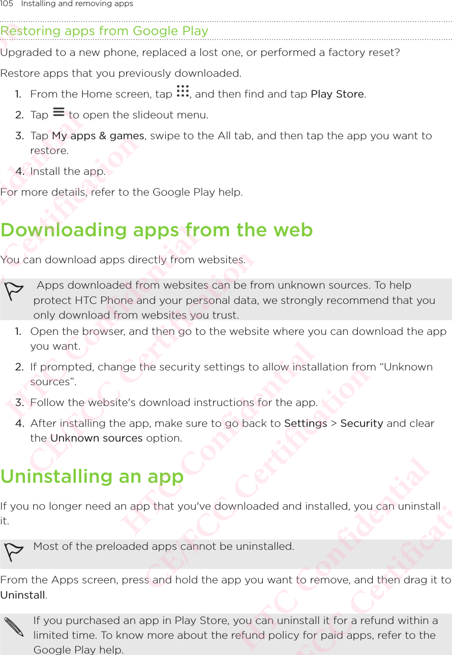 105 Installing and removing appsRestoring apps from Google PlayUpgraded to a new phone, replaced a lost one, or performed a factory reset? Restore apps that you previously downloaded. 1.  From the Home screen, tap  , and then find and tap Play Store. 2.  Tap   to open the slideout menu. 3.  Tap My apps &amp; games, swipe to the All tab, and then tap the app you want to restore. 4.  Install the app. For more details, refer to the Google Play help. Downloading apps from the webYou can download apps directly from websites.  Apps downloaded from websites can be from unknown sources. To help protect HTC Phone and your personal data, we strongly recommend that you only download from websites you trust. 1.  Open the browser, and then go to the website where you can download the app you want. 2.  If prompted, change the security settings to allow installation from “Unknown sources”. 3.  Follow the website&apos;s download instructions for the app. 4.  After installing the app, make sure to go back to Settings &gt; Security and clear the Unknown sources option. Uninstalling an appIf you no longer need an app that you&apos;ve downloaded and installed, you can uninstall it. Most of the preloaded apps cannot be uninstalled. From the Apps screen, press and hold the app you want to remove, and then drag it to Uninstall. If you purchased an app in Play Store, you can uninstall it for a refund within a limited time. To know more about the refund policy for paid apps, refer to the Google Play help. HTC Confidential  CE/FCC Certification  HTC Confidential  CE/FCC Certification  HTC Confidential  CE/FCC Certification  HTC Confidential  CE/FCC Certification  HTC Confidential  CE/FCC Certification  HTC Confidential  CE/FCC Certification 