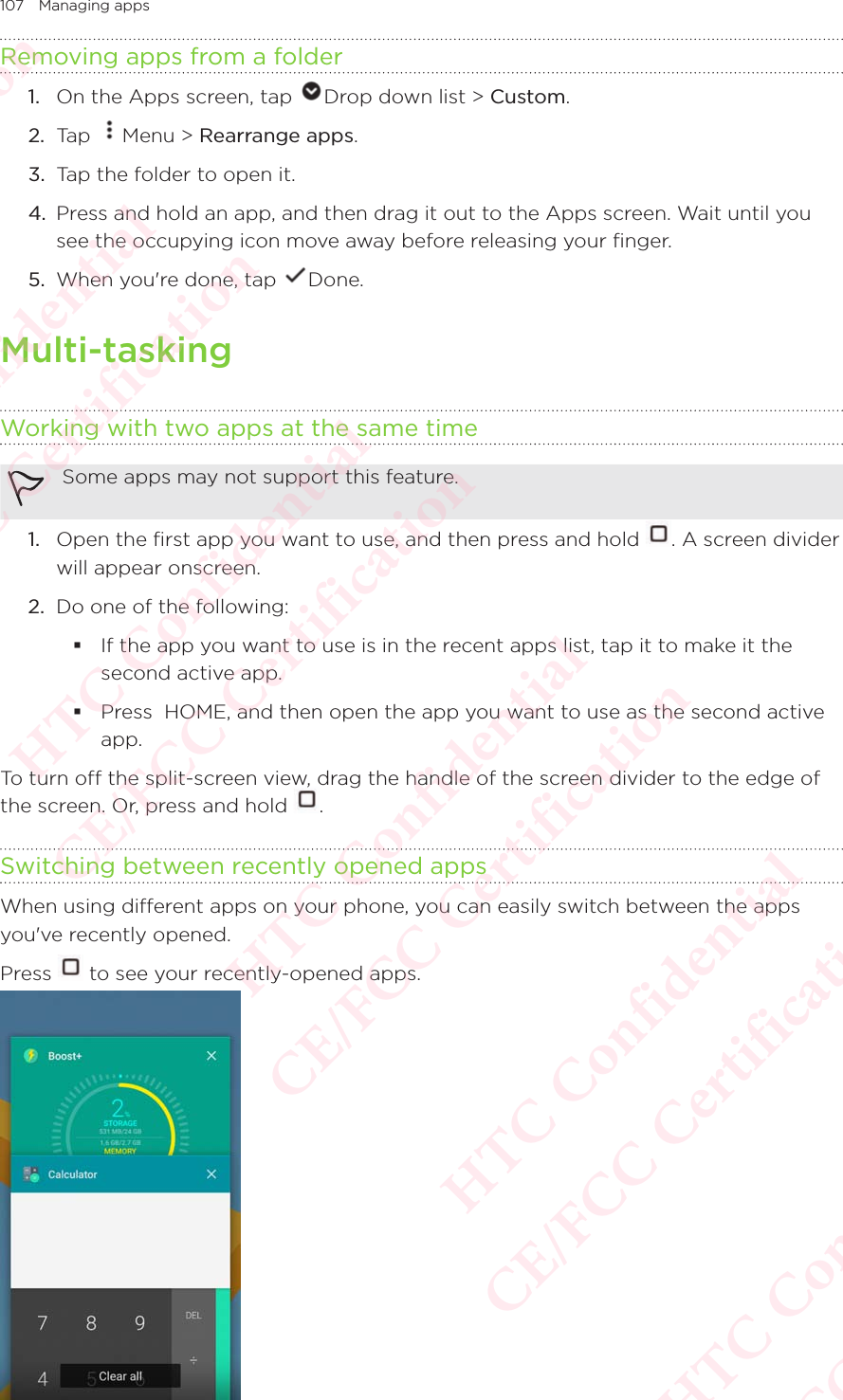 107 Managing appsRemoving apps from a folder1.  On the Apps screen, tap  Drop down list &gt; Custom. 2.  Tap  Menu &gt; Rearrange apps. 3.  Tap the folder to open it. 4.  Press and hold an app, and then drag it out to the Apps screen. Wait until you see the occupying icon move away before releasing your finger. 5.  When you&apos;re done, tap  Done. Multi-taskingWorking with two apps at the same time Some apps may not support this feature.1.  Open the first app you want to use, and then press and hold  . A screen divider will appear onscreen. 2.  Do one of the following:  If the app you want to use is in the recent apps list, tap it to make it the second active app.  Press  HOME, and then open the app you want to use as the second active app. To turn off the split-screen view, drag the handle of the screen divider to the edge of the screen. Or, press and hold To turn off the split-screen view, drag the handle of the screen divider to the edge of .Switching between recently opened appsWhen using different apps on your phone, you can easily switch between the apps you&apos;ve recently opened. Press   to see your recently-opened apps.  HTC Confidential  CE/FCC Certification  HTC Confidential  CE/FCC Certification  HTC Confidential  CE/FCC Certification  HTC Confidential  CE/FCC Certification  HTC Confidential  CE/FCC Certification  HTC Confidential  CE/FCC Certification 