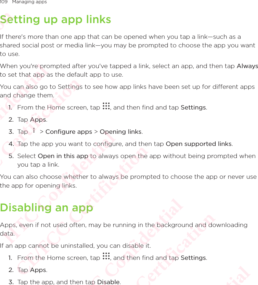 109 Managing appsSetting up app linksIf there&apos;s more than one app that can be opened when you tap a link—such as a shared social post or media link—you may be prompted to choose the app you want to use. When you&apos;re prompted after you&apos;ve tapped a link, select an app, and then tap Always to set that app as the default app to use. You can also go to Settings to see how app links have been set up for different apps and change them. 1.  From the Home screen, tap  , and then find and tap Settings. 2.  Tap Apps.3.  Tap   &gt; Configure apps &gt; Opening links. 4.  Tap the app you want to configure, and then tap Open supported links. 5.  Select Open in this app to always open the app without being prompted when you tap a link. You can also choose whether to always be prompted to choose the app or never use the app for opening links. Disabling an appApps, even if not used often, may be running in the background and downloading data. If an app cannot be uninstalled, you can disable it. 1.  From the Home screen, tap  , and then find and tap Settings. 2.  Tap Apps.3.  Tap the app, and then tap Disable. HTC Confidential  CE/FCC Certification  HTC Confidential  CE/FCC Certification  HTC Confidential  CE/FCC Certification  HTC Confidential  CE/FCC Certification  HTC Confidential  CE/FCC Certification  HTC Confidential  CE/FCC Certification 