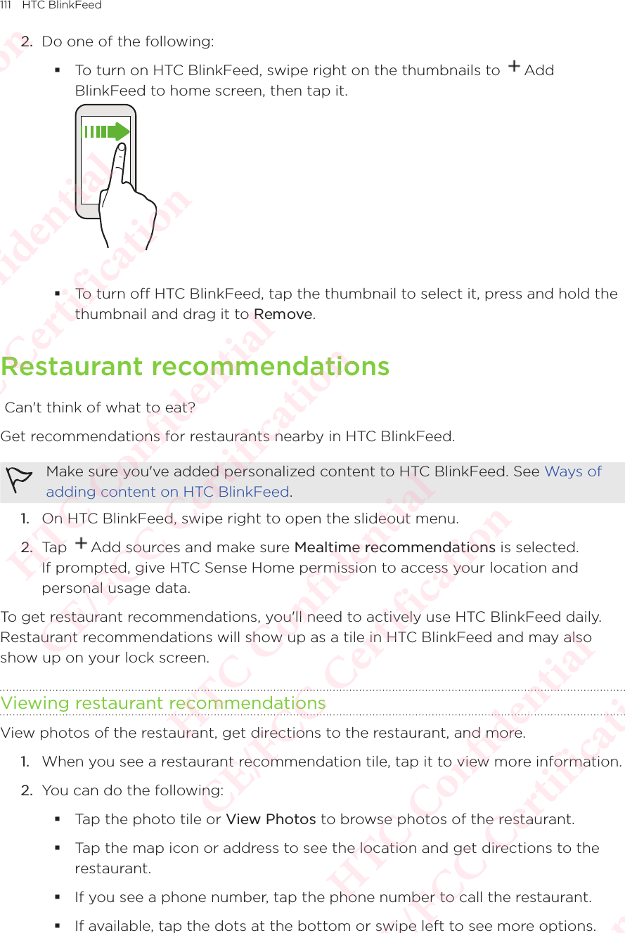 111 HTC BlinkFeed2.  Do one of the following:  To turn on HTC BlinkFeed, swipe right on the thumbnails to  Add BlinkFeed to home screen, then tap it.   To turn off HTC BlinkFeed, tap the thumbnail to select it, press and hold the thumbnail and drag it to Remove. Restaurant recommendations Can&apos;t think of what to eat? Get recommendations for restaurants nearby in HTC BlinkFeed. Make sure you&apos;ve added personalized content to HTC BlinkFeed. See Ways of adding content on HTC BlinkFeed.1.  On HTC BlinkFeed, swipe right to open the slideout menu. 2.  Tap  Add sources and make sure Mealtime recommendations is selected. If prompted, give HTC Sense Home permission to access your location and personal usage data.To get restaurant recommendations, you&apos;ll need to actively use HTC BlinkFeed daily. Restaurant recommendations will show up as a tile in HTC BlinkFeed and may also show up on your lock screen. Viewing restaurant recommendationsView photos of the restaurant, get directions to the restaurant, and more. 1.  When you see a restaurant recommendation tile, tap it to view more information. 2.  You can do the following:  Tap the photo tile or View Photos to browse photos of the restaurant.  Tap the map icon or address to see the location and get directions to the restaurant. If you see a phone number, tap the phone number to call the restaurant.  If available, tap the dots at the bottom or swipe left to see more options. HTC Confidential  CE/FCC Certification  HTC Confidential  CE/FCC Certification  HTC Confidential  CE/FCC Certification  HTC Confidential  CE/FCC Certification  HTC Confidential  CE/FCC Certification  HTC Confidential  CE/FCC Certification 