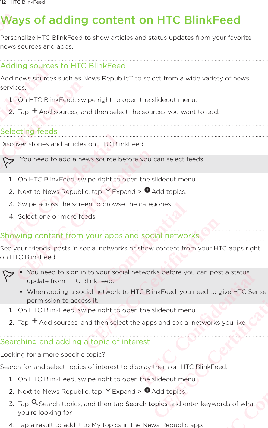 112 HTC BlinkFeedWays of adding content on HTC BlinkFeedPersonalize HTC BlinkFeed to show articles and status updates from your favorite news sources and apps. Adding sources to HTC BlinkFeedAdd news sources such as News Republic™ to select from a wide variety of news services. 1.  On HTC BlinkFeed, swipe right to open the slideout menu. 2.  Tap  Add sources, and then select the sources you want to add. Selecting feedsDiscover stories and articles on HTC BlinkFeed. You need to add a news source before you can select feeds. 1.  On HTC BlinkFeed, swipe right to open the slideout menu. 2.  Next to News Republic, tap  Expand &gt;  Add topics. 3.  Swipe across the screen to browse the categories. 4.  Select one or more feeds. Showing content from your apps and social networksSee your friends&apos; posts in social networks or show content from your HTC apps right on HTC BlinkFeed.  You need to sign in to your social networks before you can post a status update from HTC BlinkFeed. When adding a social network to HTC BlinkFeed, you need to give HTC Sense permission to access it. 1.  On HTC BlinkFeed, swipe right to open the slideout menu. 2.  Tap  Add sources, and then select the apps and social networks you like. Searching and adding a topic of interestLooking for a more specific topic? Search for and select topics of interest to display them on HTC BlinkFeed. 1.  On HTC BlinkFeed, swipe right to open the slideout menu. 2.  Next to News Republic, tap  Expand &gt;  Add topics. 3.  Tap  Search topics, and then tap Search topics and enter keywords of what you&apos;re looking for. 4.  Tap a result to add it to My topics in the News Republic app. HTC Confidential  CE/FCC Certification  HTC Confidential  CE/FCC Certification  HTC Confidential  CE/FCC Certification  HTC Confidential  CE/FCC Certification  HTC Confidential  CE/FCC Certification  HTC Confidential  CE/FCC Certification 