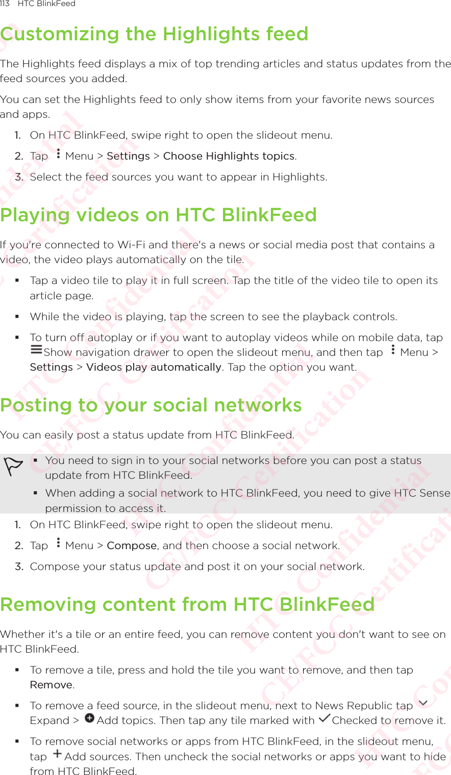 113 HTC BlinkFeedCustomizing the Highlights feedThe Highlights feed displays a mix of top trending articles and status updates from the feed sources you added. You can set the Highlights feed to only show items from your favorite news sources and apps. 1.  On HTC BlinkFeed, swipe right to open the slideout menu. 2.  Tap  Menu &gt; Settings &gt; Choose Highlights topics. 3.  Select the feed sources you want to appear in Highlights. Playing videos on HTC BlinkFeedIf you&apos;re connected to Wi-Fi and there&apos;s a news or social media post that contains a video, the video plays automatically on the tile. Tap a video tile to play it in full screen. Tap the title of the video tile to open its article page.  While the video is playing, tap the screen to see the playback controls. To turn off autoplay or if you want to autoplay videos while on mobile data, tap To turn off autoplay or if you want to autoplay videos while on mobile data, tap Show navigation drawer to open the slideout menu, and then tap To turn off autoplay or if you want to autoplay videos while on mobile data, tap Menu &gt; Settings &gt; Videos play automatically. Tap the option you want.Posting to your social networksYou can easily post a status update from HTC BlinkFeed.  You need to sign in to your social networks before you can post a status update from HTC BlinkFeed. When adding a social network to HTC BlinkFeed, you need to give HTC Sense permission to access it. 1.  On HTC BlinkFeed, swipe right to open the slideout menu. 2.  Tap  Menu &gt; Compose, and then choose a social network. 3.  Compose your status update and post it on your social network. Removing content from HTC BlinkFeedWhether it&apos;s a tile or an entire feed, you can remove content you don&apos;t want to see on HTC BlinkFeed.  To remove a tile, press and hold the tile you want to remove, and then tap Remove.  To remove a feed source, in the slideout menu, next to News Republic tap Expand &gt; To remove a feed source, in the slideout menu, next to News Republic tap Add topics. Then tap any tile marked with To remove a feed source, in the slideout menu, next to News Republic tap Checked to remove it.  To remove social networks or apps from HTC BlinkFeed, in the slideout menu, tap To remove social networks or apps from HTC BlinkFeed, in the slideout menu, Add sources. Then uncheck the social networks or apps you want to hide from HTC BlinkFeed. HTC Confidential  CE/FCC Certification  HTC Confidential  CE/FCC Certification  HTC Confidential  CE/FCC Certification  HTC Confidential  CE/FCC Certification  HTC Confidential  CE/FCC Certification  HTC Confidential  CE/FCC Certification 