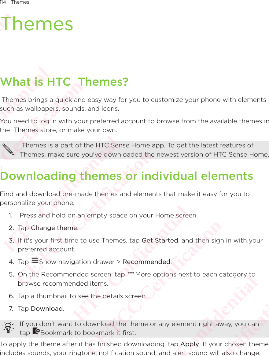 114 ThemesThemesWhat is HTC  Themes? Themes brings a quick and easy way for you to customize your phone with elements such as wallpapers, sounds, and icons.You need to log in with your preferred account to browse from the available themes in the  Themes store, or make your own.  Themes is a part of the HTC Sense Home app. To get the latest features of  Themes, make sure you&apos;ve downloaded the newest version of HTC Sense Home. Downloading themes or individual elementsFind and download pre-made themes and elements that make it easy for you to personalize your phone. 1.   Press and hold on an empty space on your Home screen. 2.  Tap Change theme.3.  If it&apos;s your first time to use Themes, tap Get Started, and then sign in with your preferred account. 4.  Tap  Show navigation drawer &gt; Recommended.5.  On the Recommended screen, tap  More options next to each category to browse recommended items. 6.  Tap a thumbnail to see the details screen. 7. Tap Download. If you don&apos;t want to download the theme or any element right away, you can tap If you don&apos;t want to download the theme or any element right away, you can Bookmark to bookmark it first.To apply the theme after it has finished downloading, tap Apply. If your chosen theme includes sounds, your ringtone, notification sound, and alert sound will also change. HTC Confidential  CE/FCC Certification  HTC Confidential  CE/FCC Certification  HTC Confidential  CE/FCC Certification  HTC Confidential  CE/FCC Certification  HTC Confidential  CE/FCC Certification  HTC Confidential  CE/FCC Certification 