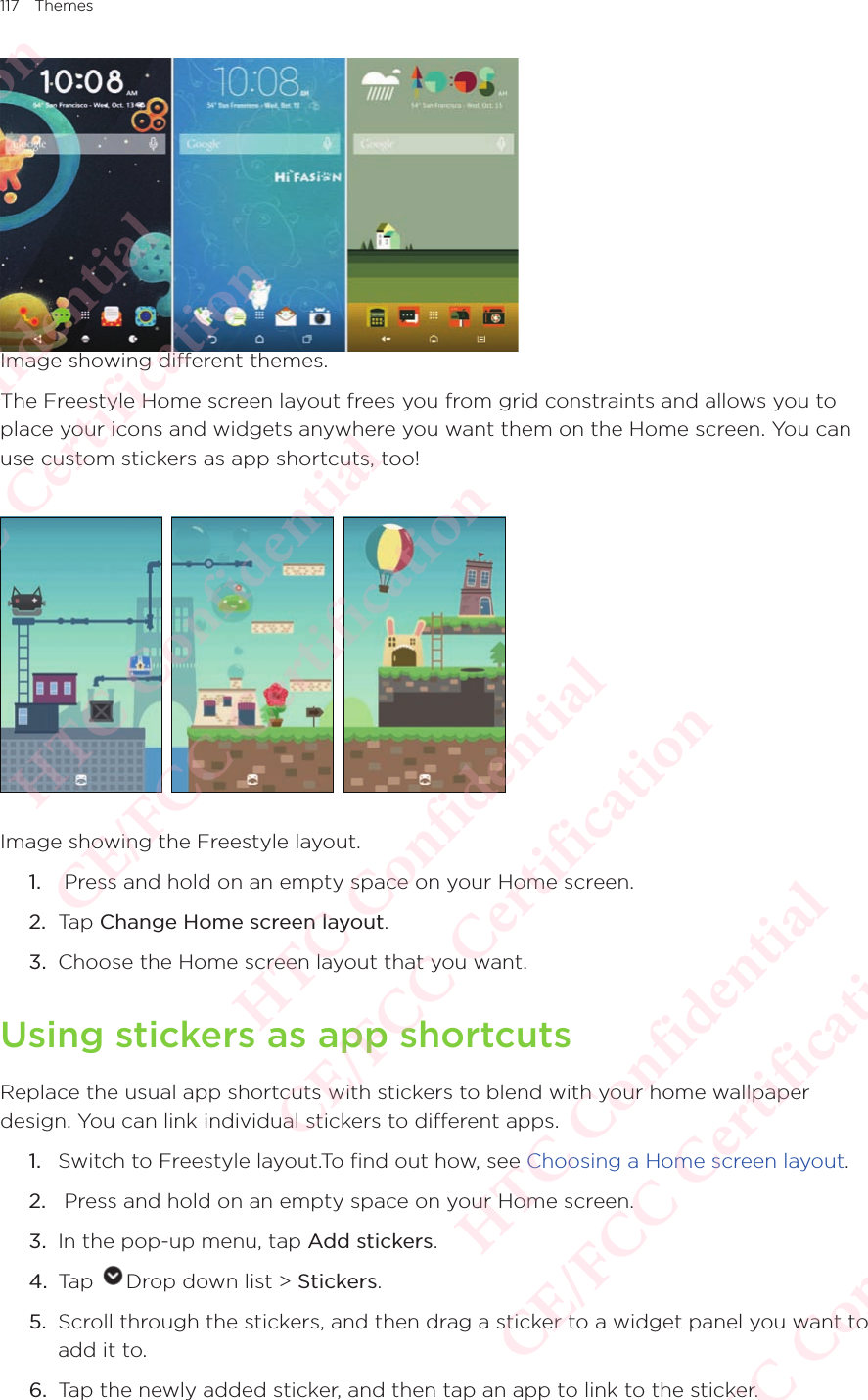 117 ThemesImage showing different themes.The Freestyle Home screen layout frees you from grid constraints and allows you to place your icons and widgets anywhere you want them on the Home screen. You can use custom stickers as app shortcuts, too! Image showing the Freestyle layout.1.   Press and hold on an empty space on your Home screen. 2.  Tap Change Home screen layout.3.  Choose the Home screen layout that you want.Using stickers as app shortcutsReplace the usual app shortcuts with stickers to blend with your home wallpaper design. You can link individual stickers to different apps.1.  Switch to Freestyle layout.To find out how, see Choosing a Home screen layout. 2.   Press and hold on an empty space on your Home screen. 3.  In the pop-up menu, tap Add stickers.4.  Tap  Drop down list &gt; Stickers. 5.  Scroll through the stickers, and then drag a sticker to a widget panel you want to add it to.6.  Tap the newly added sticker, and then tap an app to link to the sticker.HTC Confidential  CE/FCC Certification  HTC Confidential  CE/FCC Certification  HTC Confidential  CE/FCC Certification  HTC Confidential  CE/FCC Certification  HTC Confidential  CE/FCC Certification  HTC Confidential  CE/FCC Certification 