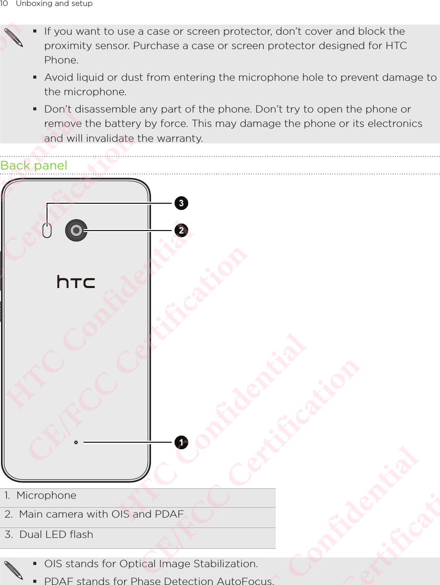 10 Unboxing and setup If you want to use a case or screen protector, don’t cover and block the proximity sensor. Purchase a case or screen protector designed for HTC Phone.  Avoid liquid or dust from entering the microphone hole to prevent damage to the microphone.  Don’t disassemble any part of the phone. Don’t try to open the phone or remove the battery by force. This may damage the phone or its electronics and will invalidate the warranty. Back panel1.  Microphone2.  Main camera with OIS and PDAF3.  Dual LED flash OIS stands for Optical Image Stabilization. PDAF stands for Phase Detection AutoFocus.HTC Confidential  CE/FCC Certification  HTC Confidential  CE/FCC Certification  HTC Confidential  CE/FCC Certification  HTC Confidential  CE/FCC Certification  HTC Confidential  CE/FCC Certification  HTC Confidential  CE/FCC Certification 