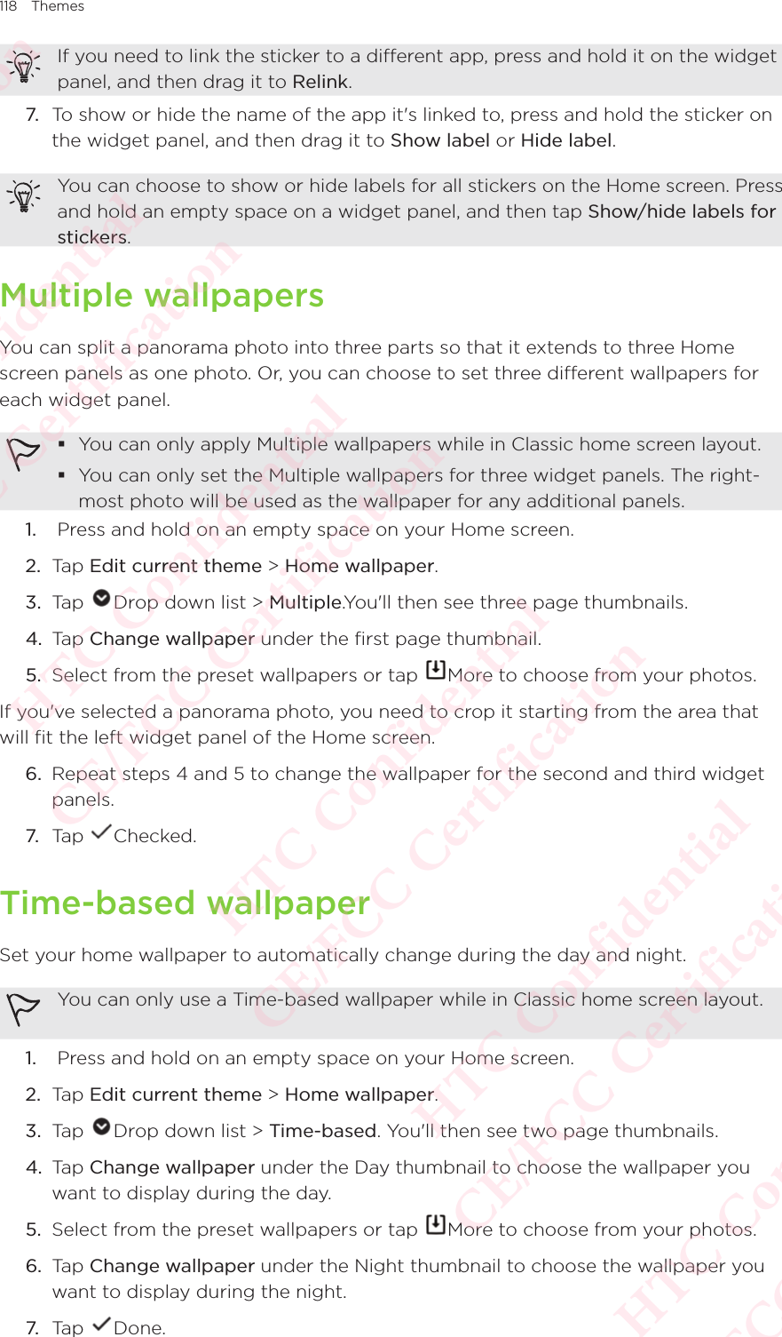118 ThemesIf you need to link the sticker to a different app, press and hold it on the widget panel, and then drag it to Relink.7. To show or hide the name of the app it&apos;s linked to, press and hold the sticker on the widget panel, and then drag it to Show label or Hide label.You can choose to show or hide labels for all stickers on the Home screen. Press and hold an empty space on a widget panel, and then tap Show/hide labels for stickers.Multiple wallpapersYou can split a panorama photo into three parts so that it extends to three Home screen panels as one photo. Or, you can choose to set three different wallpapers for each widget panel.  You can only apply Multiple wallpapers while in Classic home screen layout. You can only set the Multiple wallpapers for three widget panels. The right-most photo will be used as the wallpaper for any additional panels. 1.   Press and hold on an empty space on your Home screen. 2.  Tap Edit current theme &gt; Home wallpaper. 3.  Tap  Drop down list &gt; Multiple.You&apos;ll then see three page thumbnails.4.  Tap Change wallpaper under the first page thumbnail. 5.  Select from the preset wallpapers or tap  More to choose from your photos.If you&apos;ve selected a panorama photo, you need to crop it starting from the area that will fit the left widget panel of the Home screen.6.  Repeat steps 4 and 5 to change the wallpaper for the second and third widget panels. 7. Tap  Checked.Time-based wallpaperSet your home wallpaper to automatically change during the day and night. You can only use a Time-based wallpaper while in Classic home screen layout.1.   Press and hold on an empty space on your Home screen. 2.  Tap Edit current theme &gt; Home wallpaper. 3.  Tap  Drop down list &gt; Time-based. You&apos;ll then see two page thumbnails.4.  Tap Change wallpaper under the Day thumbnail to choose the wallpaper you want to display during the day. 5.  Select from the preset wallpapers or tap  More to choose from your photos.6.  Tap Change wallpaper under the Night thumbnail to choose the wallpaper you want to display during the night. 7. Tap  Done.HTC Confidential  CE/FCC Certification  HTC Confidential  CE/FCC Certification  HTC Confidential  CE/FCC Certification  HTC Confidential  CE/FCC Certification  HTC Confidential  CE/FCC Certification  HTC Confidential  CE/FCC Certification 