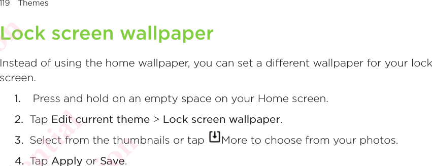 119 ThemesLock screen wallpaperInstead of using the home wallpaper, you can set a different wallpaper for your lock screen. 1.   Press and hold on an empty space on your Home screen. 2.  Tap Edit current theme &gt; Lock screen wallpaper. 3.  Select from the thumbnails or tap  More to choose from your photos. 4.  Tap Apply or Save. HTC Confidential  CE/FCC Certification  HTC Confidential  CE/FCC Certification  HTC Confidential  CE/FCC Certification  HTC Confidential  CE/FCC Certification  HTC Confidential  CE/FCC Certification  HTC Confidential  CE/FCC Certification 