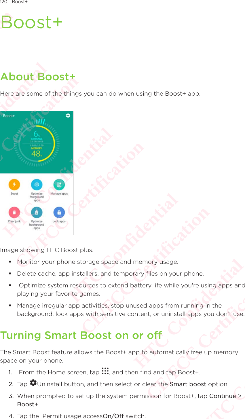 120 Boost+Boost+About Boost+Here are some of the things you can do when using the Boost+ app. Image showing HTC Boost plus.  Monitor your phone storage space and memory usage. Delete cache, app installers, and temporary files on your phone.  Optimize system resources to extend battery life while you&apos;re using apps and playing your favorite games.  Manage irregular app activities, stop unused apps from running in the background, lock apps with sensitive content, or uninstall apps you don&apos;t use.Turning Smart Boost on or offThe Smart Boost feature allows the Boost+ app to automatically free up memory space on your phone.1.   From the Home screen, tap  , and then find and tap Boost+. 2.  Tap  Uninstall button, and then select or clear the Smart boost option.3.  When prompted to set up the system permission for Boost+, tap Continue &gt; Boost+4.  Tap the  Permit usage accessOn/Off switch. HTC Confidential  CE/FCC Certification  HTC Confidential  CE/FCC Certification  HTC Confidential  CE/FCC Certification  HTC Confidential  CE/FCC Certification  HTC Confidential  CE/FCC Certification  HTC Confidential  CE/FCC Certification 