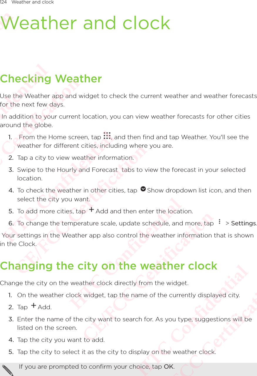 124 Weather and clockWeather and clockChecking WeatherUse the Weather app and widget to check the current weather and weather forecasts for the next few days.  In addition to your current location, you can view weather forecasts for other cities around the globe. 1.   From the Home screen, tap  , and then find and tap Weather. You&apos;ll see the weather for different cities, including where you are. 2.  Tap a city to view weather information. 3.  Swipe to the Hourly and Forecast  tabs to view the forecast in your selected location. 4.  To check the weather in other cities, tap  Show dropdown list icon, and then select the city you want. 5.  To add more cities, tap  Add and then enter the location. 6.  To change the temperature scale, update schedule, and more, tap   &gt; Settings.  Your settings in the Weather app also control the weather information that is shown in the Clock. Changing the city on the weather clockChange the city on the weather clock directly from the widget. 1.  On the weather clock widget, tap the name of the currently displayed city. 2.  Tap  Add. 3.  Enter the name of the city want to search for. As you type, suggestions will be listed on the screen. 4.  Tap the city you want to add. 5.  Tap the city to select it as the city to display on the weather clock. If you are prompted to confirm your choice, tap OK. HTC Confidential  CE/FCC Certification  HTC Confidential  CE/FCC Certification  HTC Confidential  CE/FCC Certification  HTC Confidential  CE/FCC Certification  HTC Confidential  CE/FCC Certification  HTC Confidential  CE/FCC Certification 