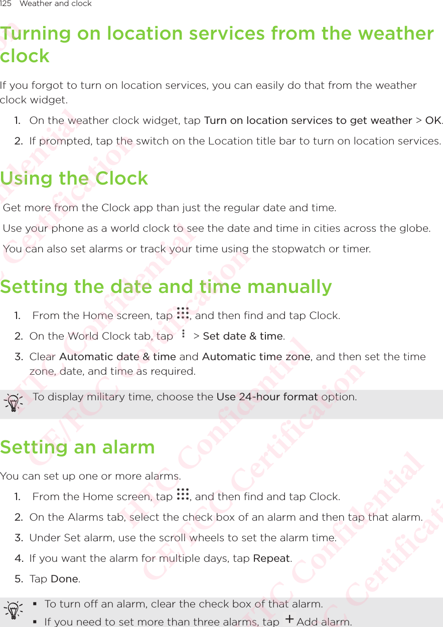 125 Weather and clockTurning on location services from the weather clockIf you forgot to turn on location services, you can easily do that from the weather clock widget. 1.  On the weather clock widget, tap Turn on location services to get weather &gt; OK. 2.  If prompted, tap the switch on the Location title bar to turn on location services. Using the Clock Get more from the Clock app than just the regular date and time.  Use your phone as a world clock to see the date and time in cities across the globe.  You can also set alarms or track your time using the stopwatch or timer. Setting the date and time manually1.   From the Home screen, tap  , and then find and tap Clock. 2.  On the World Clock tab, tap   &gt; Set date &amp; time. 3.  Clear Automatic date &amp; time and Automatic time zone, and then set the time zone, date, and time as required. To display military time, choose the Use 24-hour format option. Setting an alarmYou can set up one or more alarms. 1.   From the Home screen, tap  , and then find and tap Clock. 2.  On the Alarms tab, select the check box of an alarm and then tap that alarm. 3.  Under Set alarm, use the scroll wheels to set the alarm time. 4.  If you want the alarm for multiple days, tap Repeat. 5.  Tap Done.  To turn off an alarm, clear the check box of that alarm.  If you need to set more than three alarms, tap  Add alarm. HTC Confidential  CE/FCC Certification  HTC Confidential  CE/FCC Certification  HTC Confidential  CE/FCC Certification  HTC Confidential  CE/FCC Certification  HTC Confidential  CE/FCC Certification  HTC Confidential  CE/FCC Certification 