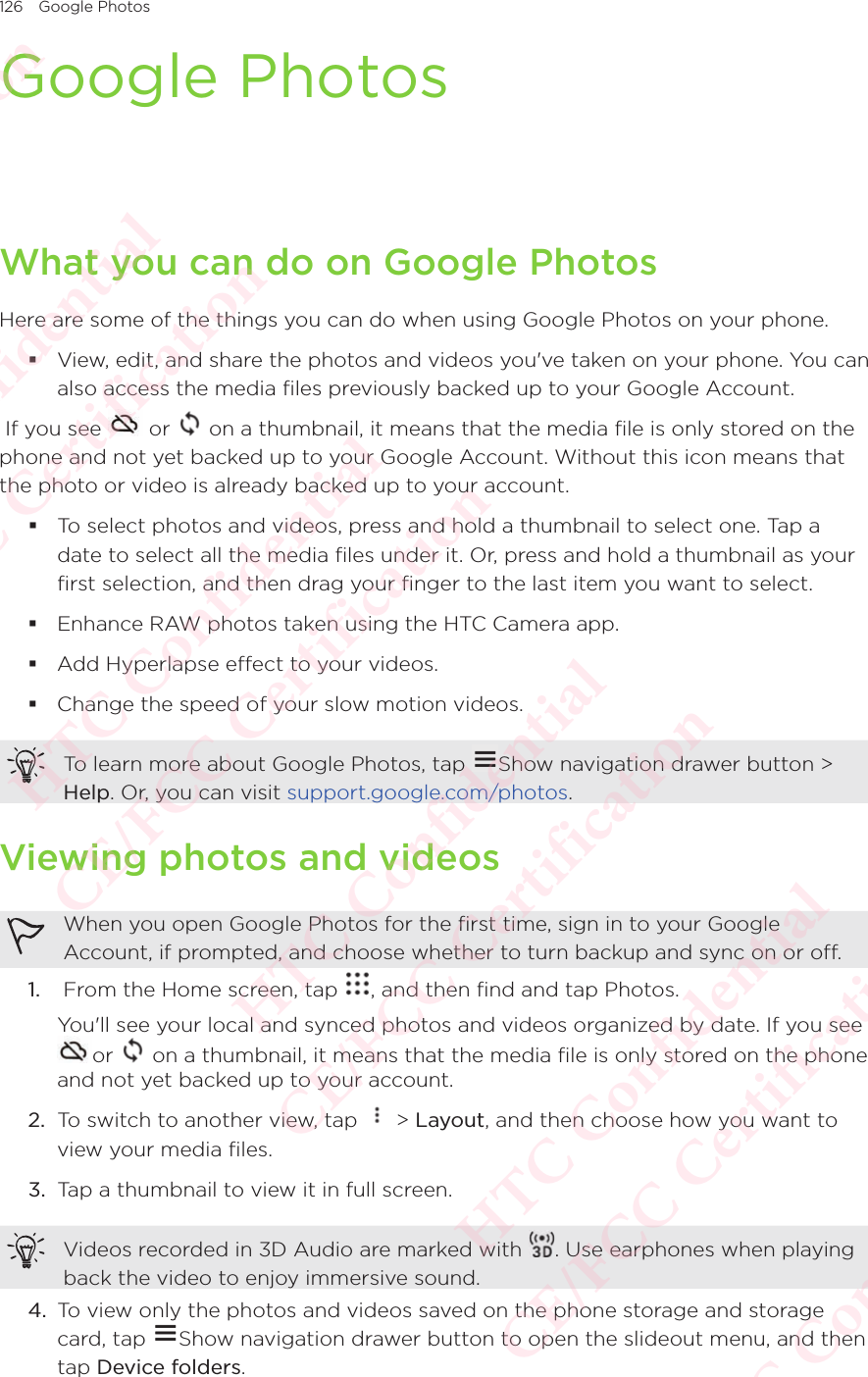 126 Google PhotosGoogle PhotosWhat you can do on Google PhotosHere are some of the things you can do when using Google Photos on your phone. View, edit, and share the photos and videos you&apos;ve taken on your phone. You can also access the media files previously backed up to your Google Account. If you see   or   on a thumbnail, it means that the media file is only stored on the phone and not yet backed up to your Google Account. Without this icon means that the photo or video is already backed up to your account. To select photos and videos, press and hold a thumbnail to select one. Tap a date to select all the media files under it. Or, press and hold a thumbnail as your first selection, and then drag your finger to the last item you want to select. Enhance RAW photos taken using the HTC Camera app. Add Hyperlapse effect to your videos. Change the speed of your slow motion videos.To learn more about Google Photos, tap  Show navigation drawer button &gt; Help. Or, you can visit support.google.com/photos.Viewing photos and videosWhen you open Google Photos for the first time, sign in to your Google Account, if prompted, and choose whether to turn backup and sync on or off.1.   From the Home screen, tap  , and then find and tap Photos. You&apos;ll see your local and synced photos and videos organized by date. If you see or   on a thumbnail, it means that the media file is only stored on the phone and not yet backed up to your account.2.  To switch to another view, tap   &gt; Layout, and then choose how you want to view your media files.3.  Tap a thumbnail to view it in full screen.Videos recorded in 3D Audio are marked with  . Use earphones when playing back the video to enjoy immersive sound.4.  To view only the photos and videos saved on the phone storage and storage card, tap To view only the photos and videos saved on the phone storage and storage Show navigation drawer button to open the slideout menu, and then tap Device folders.HTC Confidential  CE/FCC Certification  HTC Confidential  CE/FCC Certification  HTC Confidential  CE/FCC Certification  HTC Confidential  CE/FCC Certification  HTC Confidential  CE/FCC Certification  HTC Confidential  CE/FCC Certification 