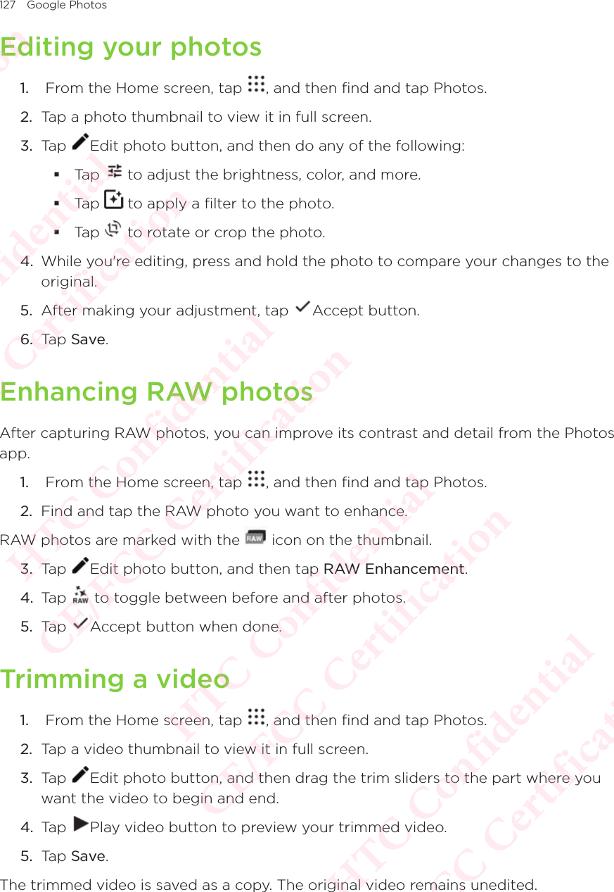 127 Google PhotosEditing your photos1.   From the Home screen, tap  , and then find and tap Photos. 2.  Tap a photo thumbnail to view it in full screen.3.  Tap  Edit photo button, and then do any of the following: Tap   to adjust the brightness, color, and more. Tap   to apply a filter to the photo. Tap   to rotate or crop the photo.4.  While you&apos;re editing, press and hold the photo to compare your changes to the original.5.  After making your adjustment, tap  Accept button. 6.  Tap Save.Enhancing RAW photosAfter capturing RAW photos, you can improve its contrast and detail from the Photos app. 1.   From the Home screen, tap  , and then find and tap Photos. 2.  Find and tap the RAW photo you want to enhance.RAW photos are marked with the   icon on the thumbnail. 3.  Tap  Edit photo button, and then tap RAW Enhancement.4.  Tap   to toggle between before and after photos.5.  Tap  Accept button when done. Trimming a video1.   From the Home screen, tap  , and then find and tap Photos. 2.  Tap a video thumbnail to view it in full screen.3.  Tap  Edit photo button, and then drag the trim sliders to the part where you want the video to begin and end.4.  Tap  Play video button to preview your trimmed video.5.  Tap Save.The trimmed video is saved as a copy. The original video remains unedited.HTC Confidential  CE/FCC Certification  HTC Confidential  CE/FCC Certification  HTC Confidential  CE/FCC Certification  HTC Confidential  CE/FCC Certification  HTC Confidential  CE/FCC Certification  HTC Confidential  CE/FCC Certification 