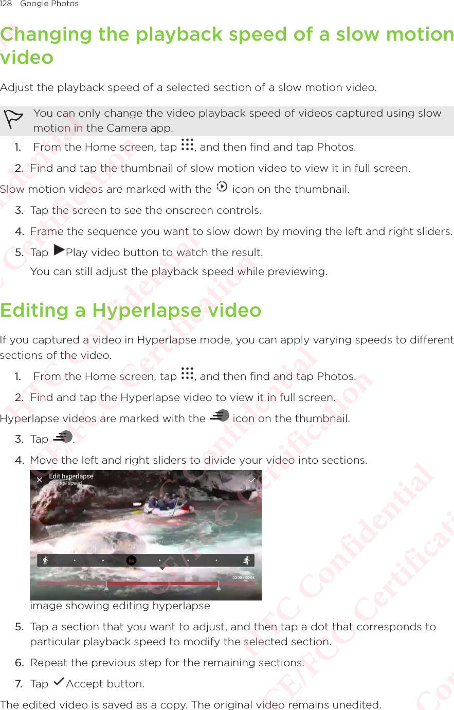 128 Google PhotosChanging the playback speed of a slow motion videoAdjust the playback speed of a selected section of a slow motion video. You can only change the video playback speed of videos captured using slow motion in the Camera app. 1.   From the Home screen, tap  , and then find and tap Photos. 2.  Find and tap the thumbnail of slow motion video to view it in full screen.Slow motion videos are marked with the   icon on the thumbnail. 3.  Tap the screen to see the onscreen controls.4.  Frame the sequence you want to slow down by moving the left and right sliders. 5.  Tap  Play video button to watch the result. You can still adjust the playback speed while previewing. Editing a Hyperlapse videoIf you captured a video in Hyperlapse mode, you can apply varying speeds to different sections of the video.1.   From the Home screen, tap  , and then find and tap Photos. 2.  Find and tap the Hyperlapse video to view it in full screen.Hyperlapse videos are marked with the   icon on the thumbnail. 3.  Tap  .4.  Move the left and right sliders to divide your video into sections. image showing editing hyperlapse5.  Tap a section that you want to adjust, and then tap a dot that corresponds to particular playback speed to modify the selected section.6.  Repeat the previous step for the remaining sections.7. Tap  Accept button.The edited video is saved as a copy. The original video remains unedited.HTC Confidential  CE/FCC Certification  HTC Confidential  CE/FCC Certification  HTC Confidential  CE/FCC Certification  HTC Confidential  CE/FCC Certification  HTC Confidential  CE/FCC Certification  HTC Confidential  CE/FCC Certification 