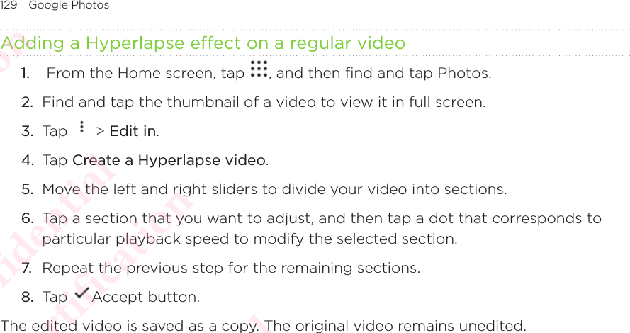 129 Google PhotosAdding a Hyperlapse effect on a regular video1.   From the Home screen, tap  , and then find and tap Photos. 2.  Find and tap the thumbnail of a video to view it in full screen.3.  Tap   &gt; Edit in.4.  Tap Create a Hyperlapse video.5.  Move the left and right sliders to divide your video into sections.6.  Tap a section that you want to adjust, and then tap a dot that corresponds to particular playback speed to modify the selected section.7. Repeat the previous step for the remaining sections.8.  Tap  Accept button.The edited video is saved as a copy. The original video remains unedited.HTC Confidential  CE/FCC Certification  HTC Confidential  CE/FCC Certification  HTC Confidential  CE/FCC Certification  HTC Confidential  CE/FCC Certification  HTC Confidential  CE/FCC Certification  HTC Confidential  CE/FCC Certification 