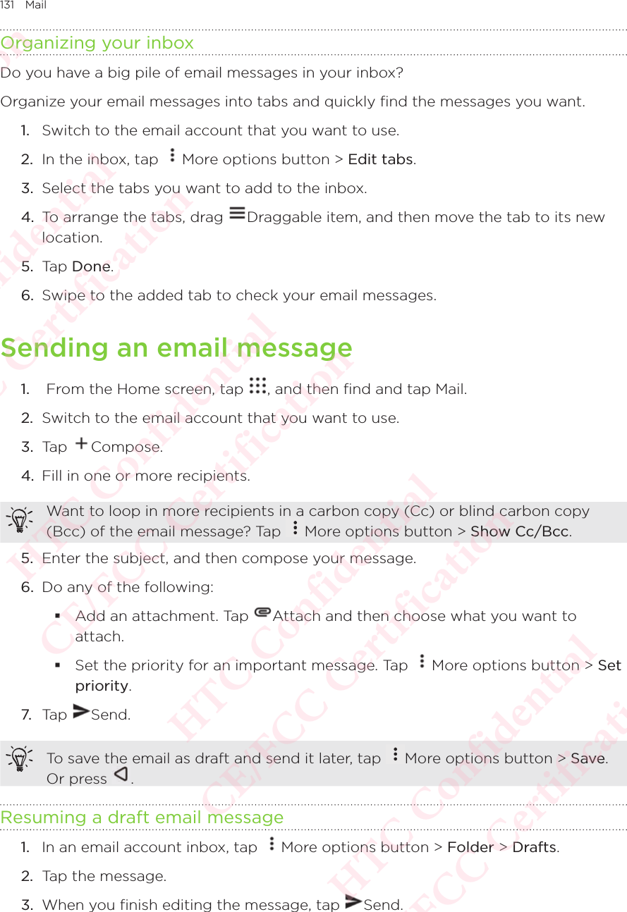 131 MailOrganizing your inboxDo you have a big pile of email messages in your inbox? Organize your email messages into tabs and quickly find the messages you want. 1.  Switch to the email account that you want to use. 2.  In the inbox, tap  More options button &gt; Edit tabs. 3.  Select the tabs you want to add to the inbox. 4.  To arrange the tabs, drag  Draggable item, and then move the tab to its new location. 5.  Tap Done. 6.  Swipe to the added tab to check your email messages. Sending an email message1.   From the Home screen, tap  , and then find and tap Mail. 2.  Switch to the email account that you want to use. 3.  Tap  Compose. 4.  Fill in one or more recipients. Want to loop in more recipients in a carbon copy (Cc) or blind carbon copy (Bcc) of the email message? Tap Want to loop in more recipients in a carbon copy (Cc) or blind carbon copy More options button &gt; Show Cc/Bcc. 5.  Enter the subject, and then compose your message. 6.  Do any of the following:  Add an attachment. Tap  Attach and then choose what you want to attach.  Set the priority for an important message. Tap  More options button &gt; Set priority. 7. Tap  Send. To save the email as draft and send it later, tap  More options button &gt; Save. Or press To save the email as draft and send it later, tap . Resuming a draft email message1.  In an email account inbox, tap  More options button &gt; Folder &gt; Drafts. 2.  Tap the message. 3.  When you finish editing the message, tap  Send. HTC Confidential  CE/FCC Certification  HTC Confidential  CE/FCC Certification  HTC Confidential  CE/FCC Certification  HTC Confidential  CE/FCC Certification  HTC Confidential  CE/FCC Certification  HTC Confidential  CE/FCC Certification 