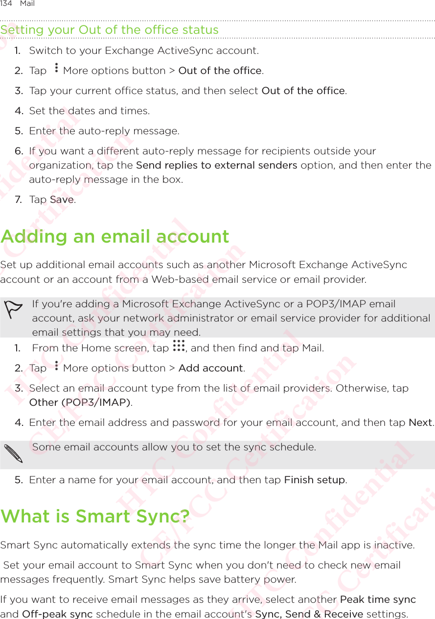 134 MailSetting your Out of the office status1.  Switch to your Exchange ActiveSync account. 2.  Tap  More options button &gt; Out of the office. 3.  Tap your current office status, and then select Out of the office. 4.  Set the dates and times. 5.  Enter the auto-reply message. 6.  If you want a different auto-reply message for recipients outside your organization, tap the Send replies to external senders option, and then enter the auto-reply message in the box. 7. Tap Save. Adding an email accountSet up additional email accounts such as another Microsoft Exchange ActiveSync account or an account from a Web-based email service or email provider. If you&apos;re adding a Microsoft Exchange ActiveSync or a POP3/IMAP email account, ask your network administrator or email service provider for additional email settings that you may need. 1.   From the Home screen, tap  , and then find and tap Mail. 2.  Tap  More options button &gt; Add account. 3.  Select an email account type from the list of email providers. Otherwise, tap Other (POP3/IMAP). 4.  Enter the email address and password for your email account, and then tap Next. Some email accounts allow you to set the sync schedule.5.  Enter a name for your email account, and then tap Finish setup. What is Smart Sync?Smart Sync automatically extends the sync time the longer the Mail app is inactive.  Set your email account to Smart Sync when you don&apos;t need to check new email messages frequently. Smart Sync helps save battery power. If you want to receive email messages as they arrive, select another Peak time sync and Off-peak sync schedule in the email account&apos;s Sync, Send &amp; Receive settings. HTC Confidential  CE/FCC Certification  HTC Confidential  CE/FCC Certification  HTC Confidential  CE/FCC Certification  HTC Confidential  CE/FCC Certification  HTC Confidential  CE/FCC Certification  HTC Confidential  CE/FCC Certification 