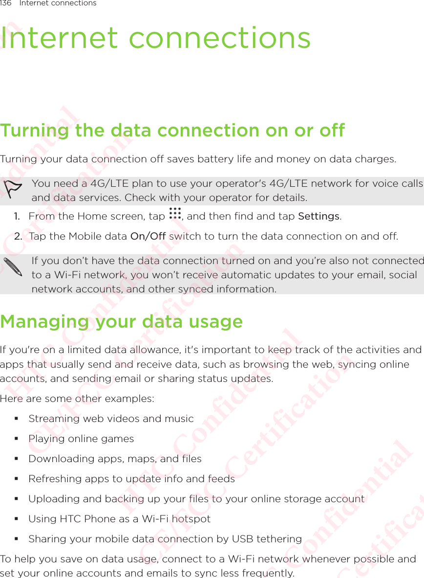 136 Internet connectionsInternet connectionsTurning the data connection on or offTurning your data connection off saves battery life and money on data charges. You need a 4G/LTE plan to use your operator&apos;s 4G/LTE network for voice calls and data services. Check with your operator for details. 1.  From the Home screen, tap  , and then find and tap Settings. 2.  Tap the Mobile data On/Off switch to turn the data connection on and off. If you don’t have the data connection turned on and you’re also not connected to a Wi-Fi network, you won’t receive automatic updates to your email, social network accounts, and other synced information. Managing your data usageIf you&apos;re on a limited data allowance, it&apos;s important to keep track of the activities and apps that usually send and receive data, such as browsing the web, syncing online accounts, and sending email or sharing status updates. Here are some other examples:  Streaming web videos and music  Playing online games  Downloading apps, maps, and files  Refreshing apps to update info and feeds  Uploading and backing up your files to your online storage account  Using HTC Phone as a Wi-Fi hotspot  Sharing your mobile data connection by USB tethering To help you save on data usage, connect to a Wi-Fi network whenever possible and set your online accounts and emails to sync less frequently. HTC Confidential  CE/FCC Certification  HTC Confidential  CE/FCC Certification  HTC Confidential  CE/FCC Certification  HTC Confidential  CE/FCC Certification  HTC Confidential  CE/FCC Certification  HTC Confidential  CE/FCC Certification 