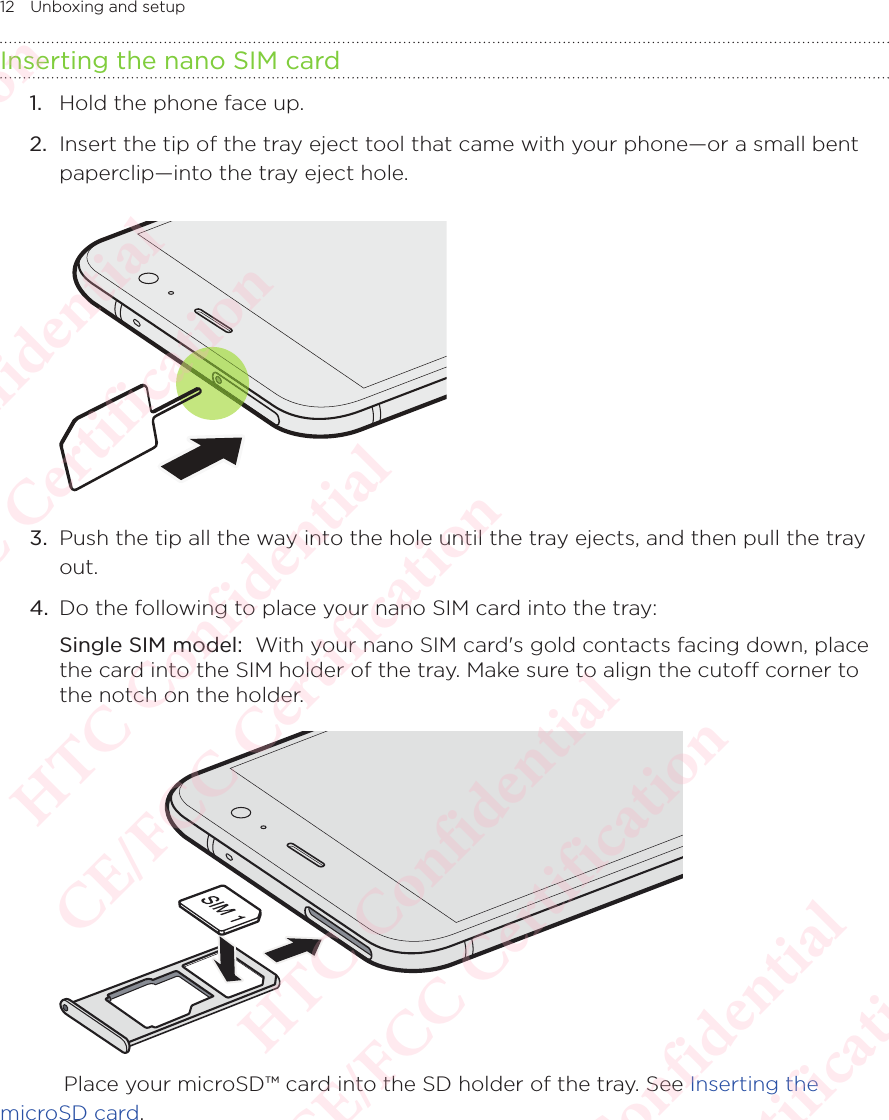 12 Unboxing and setupInserting the nano SIM card1.  Hold the phone face up. 2.  Insert the tip of the tray eject tool that came with your phone—or a small bent paperclip—into the tray eject hole. 3.  Push the tip all the way into the hole until the tray ejects, and then pull the tray out. 4.  Do the following to place your nano SIM card into the tray: Single SIM model:  With your nano SIM card&apos;s gold contacts facing down, place the card into the SIM holder of the tray. Make sure to align the cuto corner to the notch on the holder.     Place your microSD™ card into the SD holder of the tray. See Inserting the microSD card. HTC Confidential  CE/FCC Certification  HTC Confidential  CE/FCC Certification  HTC Confidential  CE/FCC Certification  HTC Confidential  CE/FCC Certification  HTC Confidential  CE/FCC Certification  HTC Confidential  CE/FCC Certification 