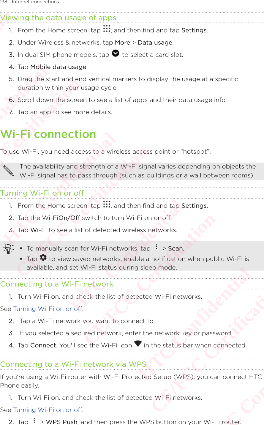 138 Internet connectionsViewing the data usage of apps 1.  From the Home screen, tap  , and then find and tap Settings. 2.  Under Wireless &amp; networks, tap More &gt; Data usage.3.  In dual SIM phone models, tap   to select a card slot. 4.  Tap Mobile data usage.5.  Drag the start and end vertical markers to display the usage at a specific duration within your usage cycle. 6.  Scroll down the screen to see a list of apps and their data usage info. 7. Tap an app to see more details. Wi-Fi connectionTo use Wi-Fi, you need access to a wireless access point or “hotspot”. The availability and strength of a Wi-Fi signal varies depending on objects the Wi-Fi signal has to pass through (such as buildings or a wall between rooms). Turning Wi-Fi on or off1.  From the Home screen, tap  , and then find and tap Settings. 2.  Tap the Wi-FiOn/Off switch to turn Wi-Fi on or off. 3.  Tap Wi-Fi to see a list of detected wireless networks.  To manually scan for Wi-Fi networks, tap   &gt; Scan.  Tap   to view saved networks, enable a notification when public Wi-Fi is available, and set Wi-Fi status during sleep mode.Connecting to a Wi-Fi network1.  Turn Wi-Fi on, and check the list of detected Wi-Fi networks. See Turning Wi-Fi on or off. 2.   Tap a Wi-Fi network you want to connect to. 3.   If you selected a secured network, enter the network key or password. 4.  Tap Connect. You&apos;ll see the Wi-Fi icon   in the status bar when connected. Connecting to a Wi-Fi network via WPSIf you&apos;re using a Wi-Fi router with Wi-Fi Protected Setup (WPS), you can connect HTC Phone easily. 1.  Turn Wi-Fi on, and check the list of detected Wi-Fi networks. See Turning Wi-Fi on or off. 2.  Tap   &gt; WPS Push, and then press the WPS button on your Wi-Fi router. HTC Confidential  CE/FCC Certification  HTC Confidential  CE/FCC Certification  HTC Confidential  CE/FCC Certification  HTC Confidential  CE/FCC Certification  HTC Confidential  CE/FCC Certification  HTC Confidential  CE/FCC Certification 