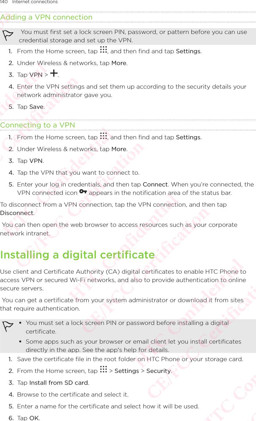 140 Internet connectionsAdding a VPN connection You must first set a lock screen PIN, password, or pattern before you can use credential storage and set up the VPN. 1.  From the Home screen, tap  , and then find and tap Settings. 2.  Under Wireless &amp; networks, tap More. 3.  Tap VPN &gt;  . 4.  Enter the VPN settings and set them up according to the security details your network administrator gave you. 5.  Tap Save. Connecting to a VPN1.  From the Home screen, tap  , and then find and tap Settings. 2.  Under Wireless &amp; networks, tap More. 3.  Tap VPN. 4.  Tap the VPN that you want to connect to. 5.  Enter your log in credentials, and then tap Connect. When you’re connected, the VPN connected icon Enter your log in credentials, and then tap  appears in the notification area of the status bar. To disconnect from a VPN connection, tap the VPN connection, and then tap Disconnect. You can then open the web browser to access resources such as your corporate network intranet. Installing a digital certificateUse client and Certificate Authority (CA) digital certificates to enable HTC Phone to access VPN or secured Wi-Fi networks, and also to provide authentication to online secure servers.  You can get a certificate from your system administrator or download it from sites that require authentication.  You must set a lock screen PIN or password before installing a digital certificate.  Some apps such as your browser or email client let you install certificates directly in the app. See the app&apos;s help for details. 1.  Save the certificate file in the root folder on HTC Phone or your storage card. 2.  From the Home screen, tap   &gt; Settings &gt; Security. 3.  Tap Install from SD card. 4.  Browse to the certificate and select it. 5.  Enter a name for the certificate and select how it will be used. 6.  Tap OK. HTC Confidential  CE/FCC Certification  HTC Confidential  CE/FCC Certification  HTC Confidential  CE/FCC Certification  HTC Confidential  CE/FCC Certification  HTC Confidential  CE/FCC Certification  HTC Confidential  CE/FCC Certification 