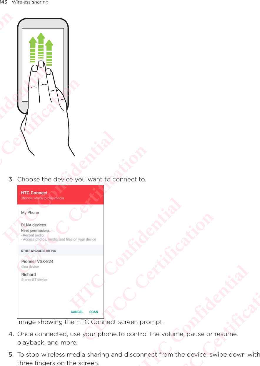 143 Wireless sharing3.  Choose the device you want to connect to.  Image showing the HTC Connect screen prompt.4.  Once connected, use your phone to control the volume, pause or resume playback, and more. 5.  To stop wireless media sharing and disconnect from the device, swipe down with three fingers on the screen. HTC Confidential  CE/FCC Certification  HTC Confidential  CE/FCC Certification  HTC Confidential  CE/FCC Certification  HTC Confidential  CE/FCC Certification  HTC Confidential  CE/FCC Certification  HTC Confidential  CE/FCC Certification 