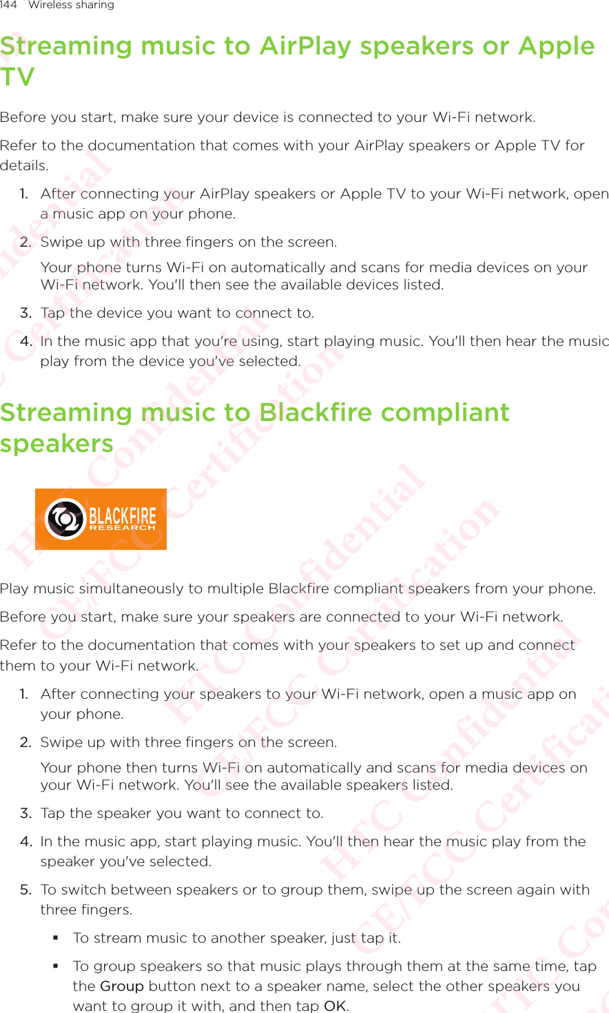 144 Wireless sharingStreaming music to AirPlay speakers or Apple TVBefore you start, make sure your device is connected to your Wi-Fi network. Refer to the documentation that comes with your AirPlay speakers or Apple TV for details. 1.  After connecting your AirPlay speakers or Apple TV to your Wi-Fi network, open a music app on your phone. 2.  Swipe up with three fingers on the screen. Your phone turns Wi-Fi on automatically and scans for media devices on your Wi-Fi network. You&apos;ll then see the available devices listed. 3.  Tap the device you want to connect to. 4.  In the music app that you&apos;re using, start playing music. You&apos;ll then hear the music play from the device you&apos;ve selected. Streaming music to Blackfire compliant speakers BLACKFIRERESEARCHPlay music simultaneously to multiple Blackfire compliant speakers from your phone. Before you start, make sure your speakers are connected to your Wi-Fi network. Refer to the documentation that comes with your speakers to set up and connect them to your Wi-Fi network. 1.  After connecting your speakers to your Wi-Fi network, open a music app on your phone. 2.  Swipe up with three fingers on the screen. Your phone then turns Wi-Fi on automatically and scans for media devices on your Wi-Fi network. You&apos;ll see the available speakers listed. 3.  Tap the speaker you want to connect to. 4.  In the music app, start playing music. You&apos;ll then hear the music play from the speaker you&apos;ve selected. 5.  To switch between speakers or to group them, swipe up the screen again with three fingers.  To stream music to another speaker, just tap it.  To group speakers so that music plays through them at the same time, tap the Group button next to a speaker name, select the other speakers you want to group it with, and then tap OK. HTC Confidential  CE/FCC Certification  HTC Confidential  CE/FCC Certification  HTC Confidential  CE/FCC Certification  HTC Confidential  CE/FCC Certification  HTC Confidential  CE/FCC Certification  HTC Confidential  CE/FCC Certification 